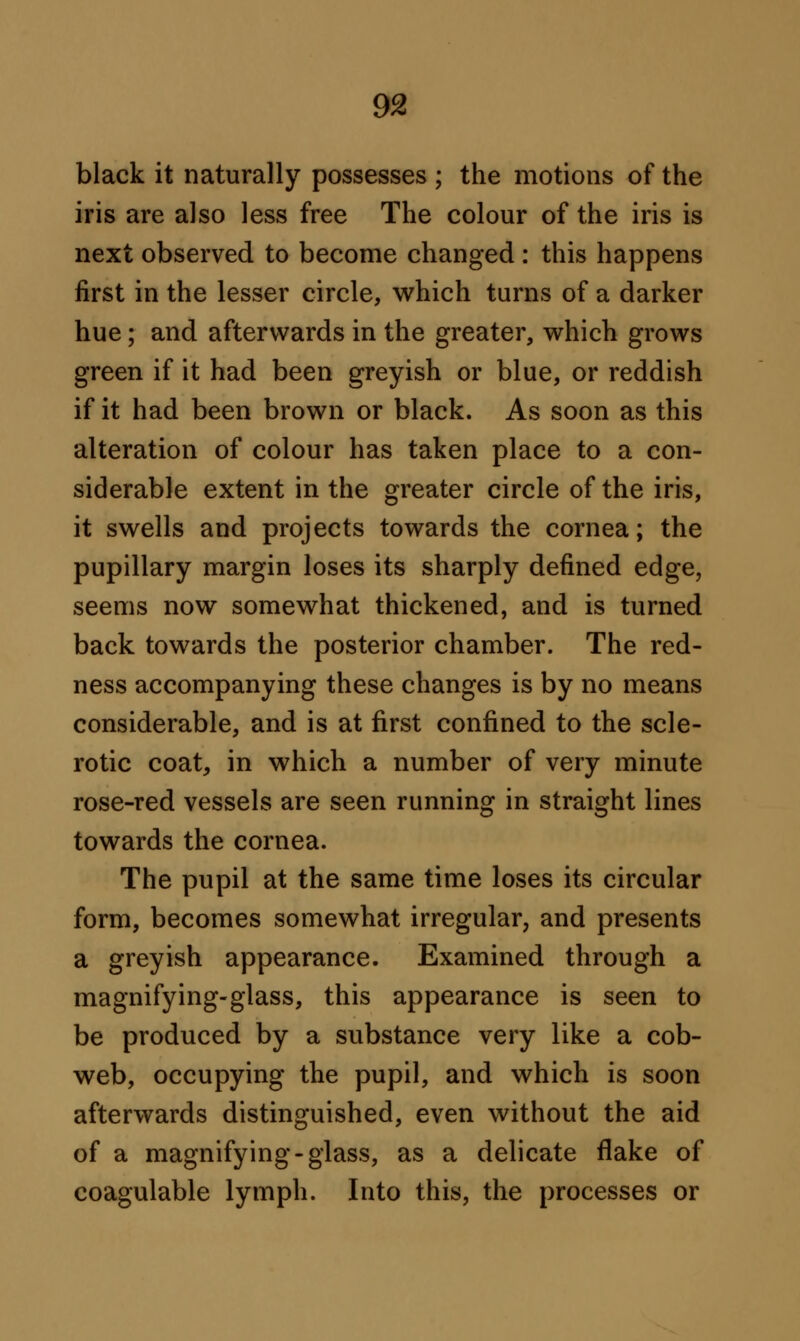 black it naturally possesses ; the motions of the iris are also less free The colour of the iris is next observed to become changed : this happens first in the lesser circle, which turns of a darker hue; and afterwards in the greater, which grows green if it had been greyish or blue, or reddish if it had been brown or black. As soon as this alteration of colour has taken place to a con- siderable extent in the greater circle of the iris, it swells and projects towards the cornea; the pupillary margin loses its sharply defined edge, seems now somewhat thickened, and is turned back towards the posterior chamber. The red- ness accompanying these changes is by no means considerable, and is at first confined to the scle- rotic coat, in which a number of very minute rose-red vessels are seen running in straight lines towards the cornea. The pupil at the same time loses its circular form, becomes somewhat irregular, and presents a greyish appearance. Examined through a magnifying-glass, this appearance is seen to be produced by a substance very like a cob- web, occupying the pupil, and which is soon afterwards distinguished, even without the aid of a magnifying-glass, as a delicate flake of coagulable lymph. Into this, the processes or