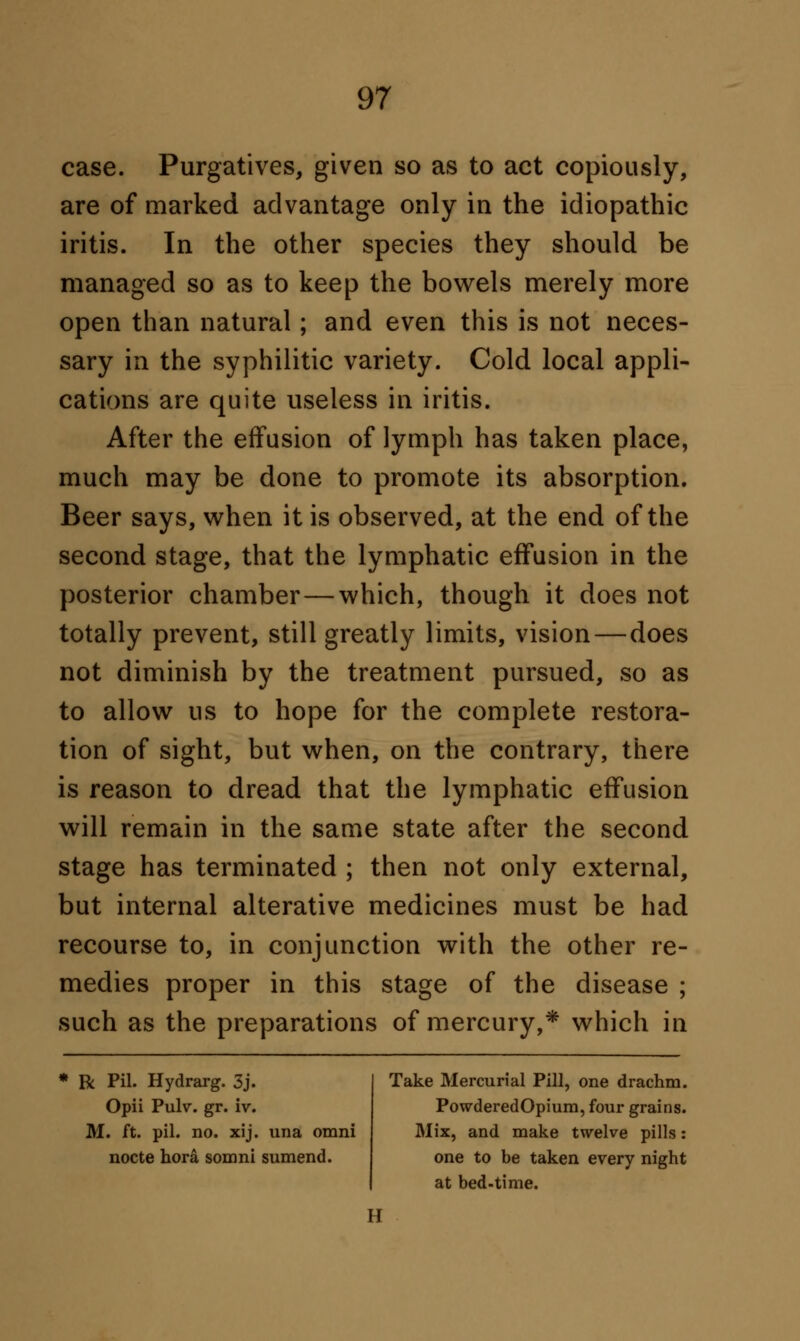 case. Purgatives, given so as to act copiously, are of marked advantage only in the idiopathic iritis. In the other species they should be managed so as to keep the bowels merely more open than natural; and even this is not neces- sary in the syphilitic variety. Cold local appli- cations are quite useless in iritis. After the effusion of lymph has taken place, much may be done to promote its absorption. Beer says, when it is observed, at the end of the second stage, that the lymphatic effusion in the posterior chamber—which, though it does not totally prevent, still greatly limits, vision—does not diminish by the treatment pursued, so as to allow us to hope for the complete restora- tion of sight, but when, on the contrary, there is reason to dread that the lymphatic effusion will remain in the same state after the second stage has terminated ; then not only external, but internal alterative medicines must be had recourse to, in conjunction with the other re- medies proper in this stage of the disease ; such as the preparations of mercury,* which in * R Pil. Hydrarg. 3j. Opii Pulv. gr. iv. M. ft. pil. no. xij. una omni nocte hora somni sumend. Take Mercurial Pill, one drachm. PowderedOpium, four grains. Mix, and make twelve pills: one to be taken every night at bed-time.