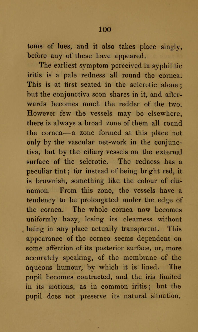 toms of lues, and it also takes place singly, before any of these have appeared. The earliest symptom perceived in syphilitic iritis is a pale redness all round the cornea. This is at first seated in the sclerotic alone ; but the conjunctiva soon shares in it, and after- wards becomes much the redder of the two. However few the vessels may be elsewhere, there is always a broad zone of them all round the cornea—a zone formed at this place not only by the vascular net-work in the conjunc- tiva, but by the ciliary vessels on the external surface of the sclerotic. The redness has a peculiar tint; for instead of being bright red, it is brownish, something like the colour of cin- namon. From this zone, the vessels have a tendency to be prolongated under the edge of the cornea. The whole cornea now becomes uniformly hazy, losing its clearness without being in any place actually transparent. This appearance of the cornea seems dependent on some affection of its posterior surface, or, more accurately speaking, of the membrane of the aqueous humour, by which it is lined. The pupil becomes contracted, and the iris limited in its motions, as in common iritis ; but the pupil does not preserve its natural situation.