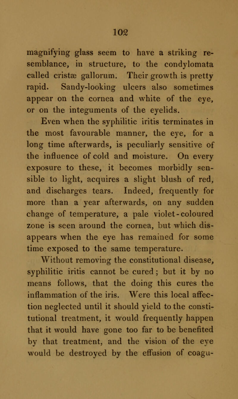 magnifying glass seem to have a striking re- semblance, in structure, to the condylomata called cristas gallorum. Their growth is pretty rapid. Sandy-looking ulcers also sometimes appear on the cornea and white of the eye, or on the integuments of the eyelids. Even when the syphilitic iritis terminates in the most favourable manner, the eye, for a long time afterwards, is peculiarly sensitive of the influence of cold and moisture. On every exposure to these, it becomes morbidly sen- sible to light, acquires a slight blush of red, and discharges tears. Indeed, frequently for more than a year afterwards, on any sudden change of temperature, a pale violet-coloured zone is seen around the cornea, but which dis- appears when the eye has remained for some time exposed to the same temperature. Without removing the constitutional disease, syphilitic iritis cannot be cured ; but it by no means follows, that the doing this cures the inflammation of the iris. Were this local affec- tion neglected until it should yield to the consti- tutional treatment, it would frequently happen that it would have gone too far to be benefited by that treatment, and the vision of the eye would be destroyed by the effusion of coagu-