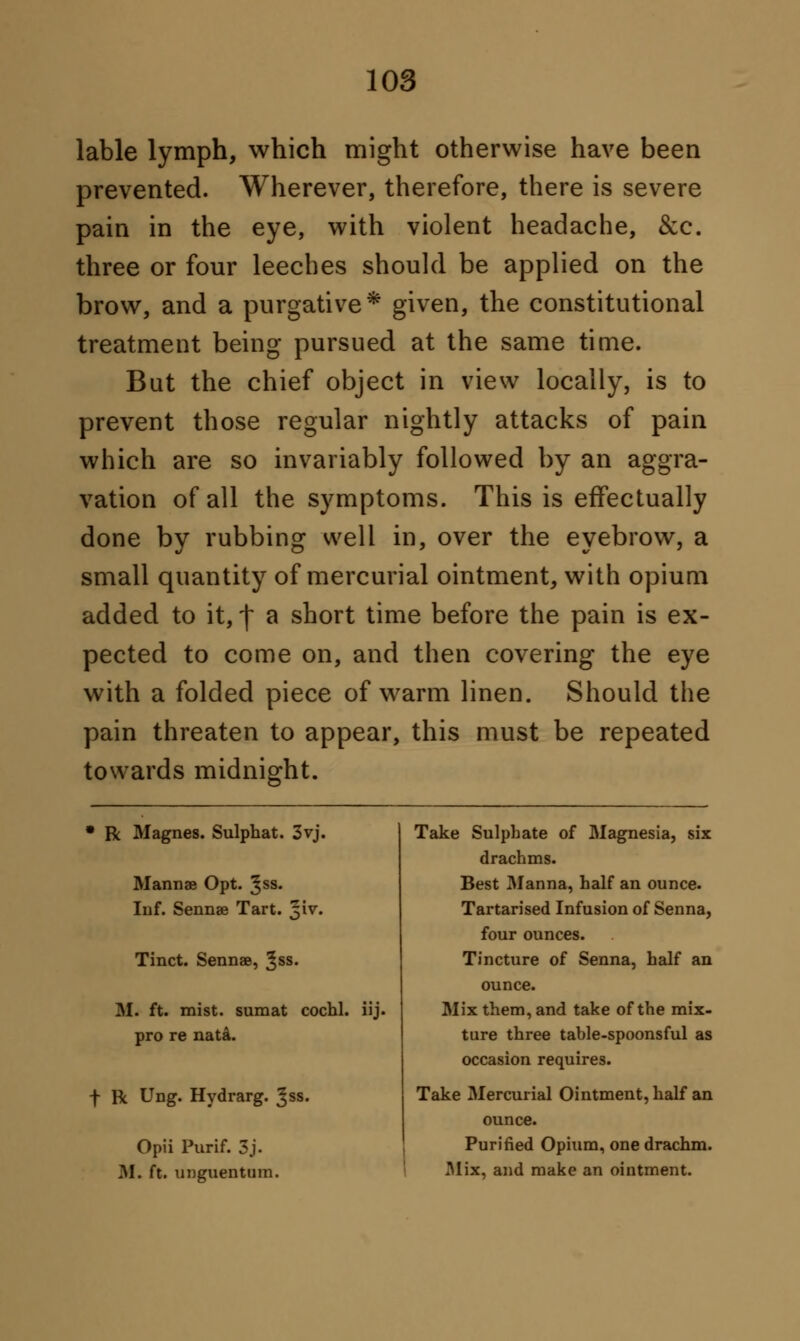 lable lymph, which might otherwise have been prevented. Wherever, therefore, there is severe pain in the eye, with violent headache, &c. three or four leeches should be applied on the brow, and a purgative* given, the constitutional treatment being pursued at the same time. But the chief object in view locally, is to prevent those regular nightly attacks of pain which are so invariably followed by an aggra- vation of all the symptoms. This is effectually done by rubbing well in, over the eyebrow, a small quantity of mercurial ointment, with opium added to it, f a short time before the pain is ex- pected to come on, and then covering the eye with a folded piece of warm linen. Should the pain threaten to appear, this must be repeated towards midnight. • R Magnes. Sulphat. 3vj. Mannae Opt. ^ss. Inf. Sennae Tart. 51V. Tinct. Sennae, ^ss. If. ft. mist, sumat cochl. iij. pro re nataw f R Ung. Hydrarg. ^ss. Opii Purif. 3j. M. ft. unguentura. Take Sulphate of Magnesia, six drachms. Best Manna, half an ounce. Tartarised Infusion of Senna, four ounces. Tincture of Senna, half an ounce. Mix them, and take of the mix- ture three table-spoonsful as occasion requires. Take Mercurial Ointment, half an ounce. Purified Opium, one drachm. Mix, and make an ointment.