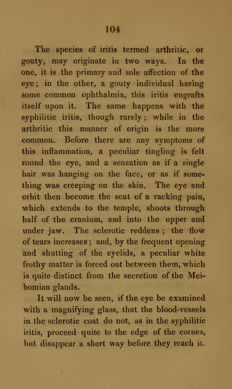 The species of iritis termed arthritic, or gouty, may originate in two ways. In the one, it is the primary and sole affection of the eye; in the other, a gouty individual having some common ophthalmia, this iritis engrafts itself upon it. The same happens with the syphilitic iritis, though rarely; while in the arthritic this manner of origin is the more common. Before there are any symptoms of this inflammation, a peculiar tingling is felt round the eye, and a sensation as if a single hair was hanging on the face, or as if some- thing was creeping on the skin. The eye and orbit then become the seat of a racking pain, which extends to the temple, shoots through half of the cranium, and into the upper and under jaw. The sclerotic reddens ; the flow of tears increases ; and, by the frequent opening and shutting of the eyelids, a peculiar white frothy matter is forced out between them,wrhich is quite distinct from the secretion of the Mei- bomian glands. It will now be seen, if the eye be examined with a magnifying glass, that the blood-vessels in the sclerotic coat do not, as in the syphilitic iritis, proceed quite to the edge of the cornea, but disappear a short way before they reach it.