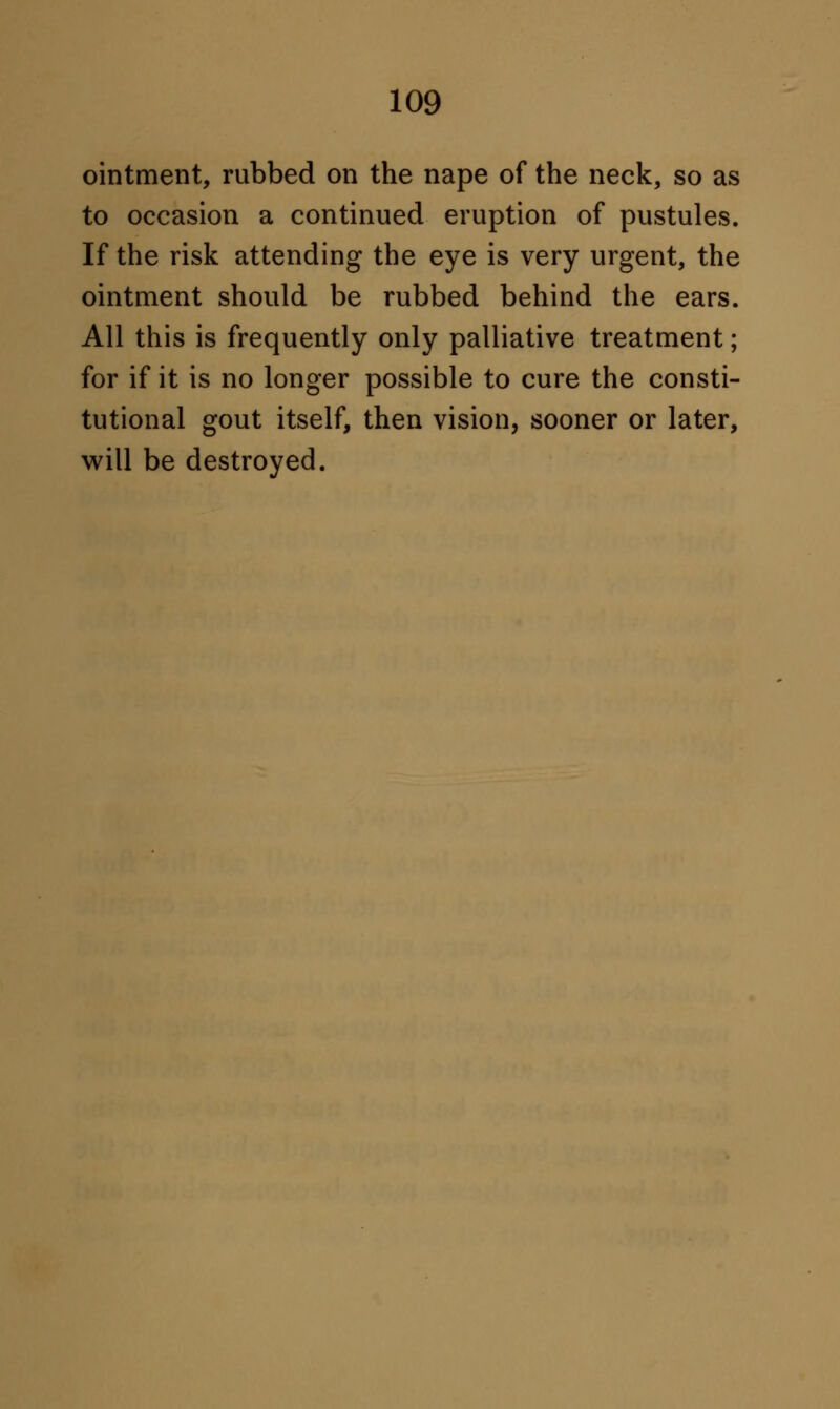 ointment, rubbed on the nape of the neck, so as to occasion a continued eruption of pustules. If the risk attending the eye is very urgent, the ointment should be rubbed behind the ears. All this is frequently only palliative treatment; for if it is no longer possible to cure the consti- tutional gout itself, then vision, sooner or later, will be destroyed.
