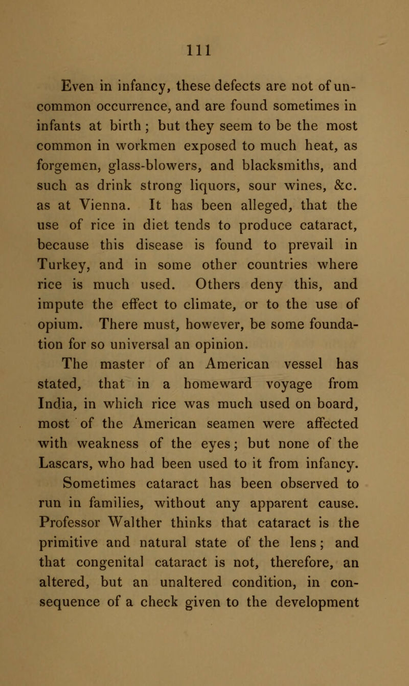 Even in infancy, these defects are not of un- common occurrence, and are found sometimes in infants at birth ; but they seem to be the most common in workmen exposed to much heat, as forgemen, glass-blowers, and blacksmiths, and such as drink strong liquors, sour wines, &c. as at Vienna. It has been alleged, that the use of rice in diet tends to produce cataract, because this disease is found to prevail in Turkey, and in some other countries where rice is much used. Others deny this, and impute the effect to climate, or to the use of opium. There must, however, be some founda- tion for so universal an opinion. The master of an American vessel has stated, that in a homeward voyage from India, in which rice was much used on board, most of the American seamen were affected with weakness of the eyes; but none of the Lascars, who had been used to it from infancy. Sometimes cataract has been observed to run in families, without any apparent cause. Professor Walther thinks that cataract is the primitive and natural state of the lens; and that congenita] cataract is not, therefore, an altered, but an unaltered condition, in con- sequence of a check given to the development