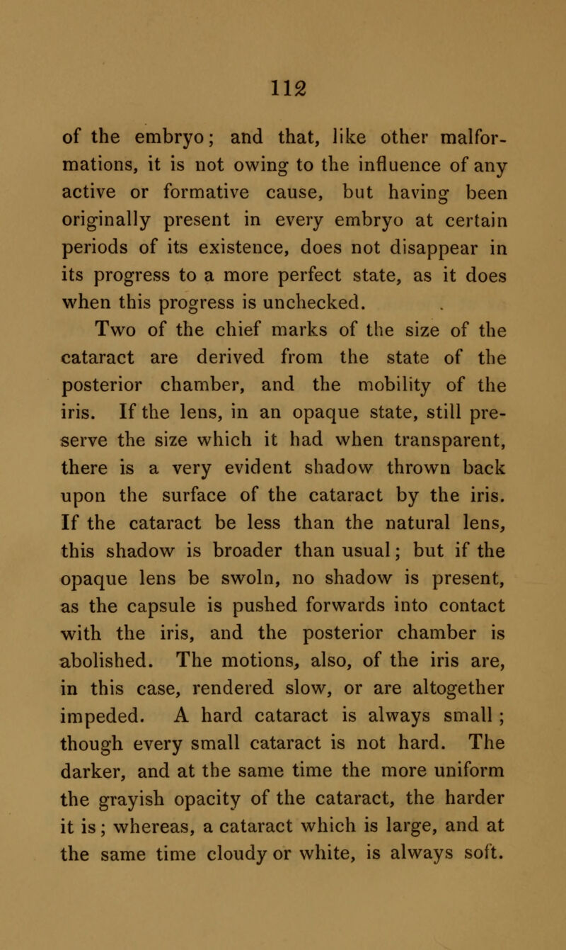 of the embryo; and that, like other malfor- mations, it is not owing to the influence of any- active or formative cause, but having been originally present in every embryo at certain periods of its existence, does not disappear in its progress to a more perfect state, as it does when this progress is unchecked. Two of the chief marks of the size of the cataract are derived from the state of the posterior chamber, and the mobility of the iris. If the lens, in an opaque state, still pre- serve the size which it had when transparent, there is a very evident shadow thrown back upon the surface of the cataract by the iris. If the cataract be less than the natural lens, this shadow is broader than usual; but if the opaque lens be swoln, no shadow is present, as the capsule is pushed forwards into contact with the iris, and the posterior chamber is abolished. The motions, also, of the iris are, in this case, rendered slow, or are altogether impeded. A hard cataract is always small; though every small cataract is not hard. The darker, and at the same time the more uniform the grayish opacity of the cataract, the harder it is; whereas, a cataract which is large, and at the same time cloudy or white, is always soft.