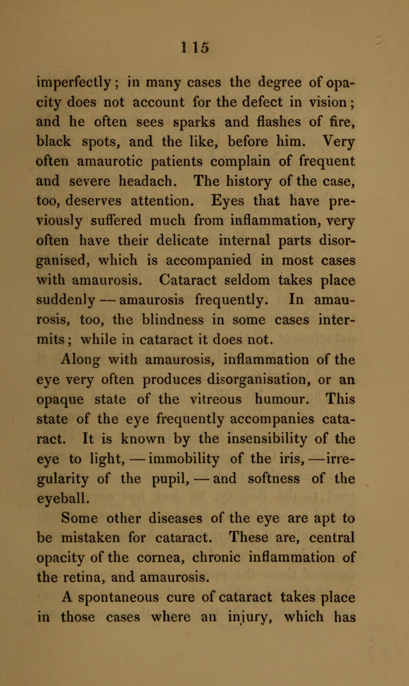 imperfectly; in many cases the degree of opa- city does not account for the defect in vision; and he often sees sparks and flashes of fire, black spots, and the like, before him. Very often amaurotic patients complain of frequent and severe headach. The history of the case, too, deserves attention. Eyes that have pre- viously suffered much from inflammation, very often have their delicate internal parts disor- ganised, which is accompanied in most cases with amaurosis. Cataract seldom takes place suddenly — amaurosis frequently. In amau- rosis, too, the blindness in some cases inter- mits ; while in cataract it does not. Along with amaurosis, inflammation of the eye very often produces disorganisation, or an opaque state of the vitreous humour. This state of the eye frequently accompanies cata- ract. It is known by the insensibility of the eye to light,—immobility of the iris,—irre- gularity of the pupil, — and softness of the eyeball. Some other diseases of the eye are apt to be mistaken for cataract. These are, central opacity of the cornea, chronic inflammation of the retina, and amaurosis. A spontaneous cure of cataract takes place in those cases where an injury, which has