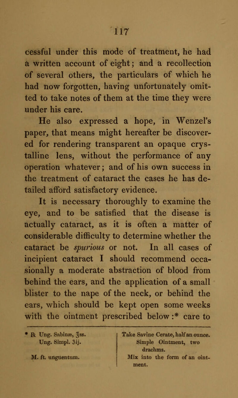 cessful under this mode of treatment, he had & written account of eight; and a recollection of several others, the particulars of which he had now forgotten, having unfortunately omit- ted to take notes of them at the time they were under his care. He also expressed a hope, in Wenzel's paper, that means might hereafter be discover- ed for rendering transparent an opaque crys- talline lens, without the performance of any operation whatever; and of his own success in the treatment of cataract the cases he has de- tailed afford satisfactory evidence. It is necessary thoroughly to examine the eye, and to be satisfied that the disease is actually cataract, as it is often a matter of considerable difficulty to determine whether the cataract be spurious or not. In all cases of incipient cataract I should recommend occa- sionally a moderate abstraction of blood from behind the ears, and the application of a small blister to the nape of the neck, or behind the ears, which should be kept open some weeks with the ointment prescribed below :* care to R Ung. Sabinae, ^ss. Ung. Simpl. 3ij. M. ft. unguentum. Take Savine Cerate, half an ounce. Simple Ointment, two drachms. Mix into the form of an oint- ment.