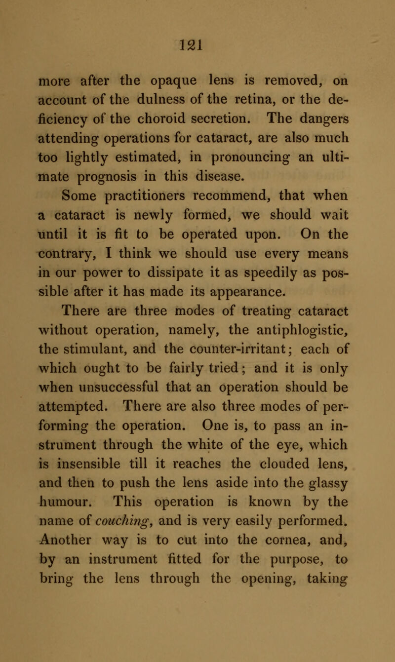 more after the opaque lens is removed, on account of the dulness of the retina, or the de- ficiency of the choroid secretion. The dangers attending operations for cataract, are also much too lightly estimated, in pronouncing an ulti- mate prognosis in this disease. Some practitioners recommend, that when a cataract is newly formed, we should wait until it is fit to be operated upon. On the contrary, I think we should use every means in our power to dissipate it as speedily as pos- sible after it has made its appearance. There are three modes of treating cataract without operation, namely, the antiphlogistic, the stimulant, and the counter-irritant; each of which ought to be fairly tried; and it is only when unsuccessful that an operation should be attempted. There are also three modes of per- forming the operation. One is, to pass an in- strument through the white of the eye, which is insensible till it reaches the clouded lens, and then to push the lens aside into the glassy humour. This operation is known by the name of couching, and is very easily performed. Another way is to cut into the cornea, and, by an instrument fitted for the purpose, to bring the lens through the opening, taking