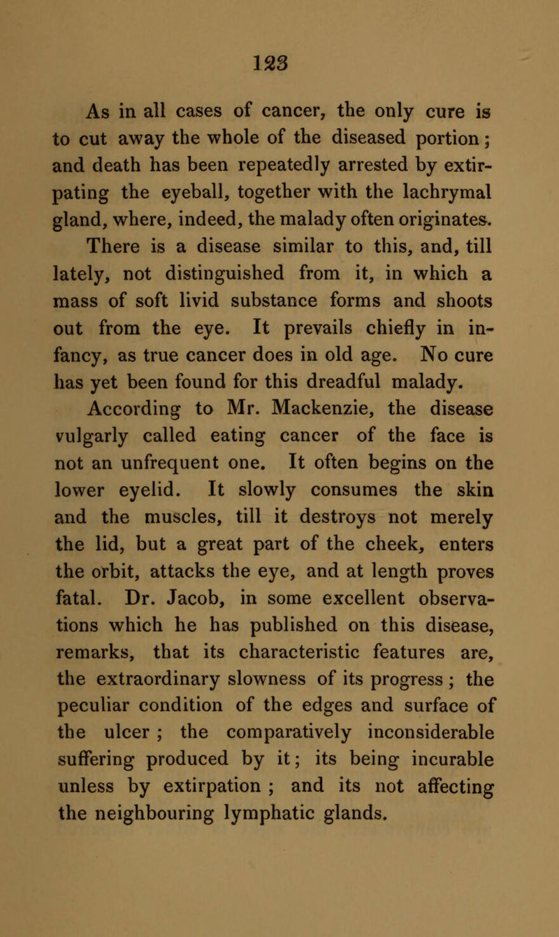 As in all cases of cancer, the only cure is to cut away the whole of the diseased portion; and death has been repeatedly arrested by extir- pating the eyeball, together with the lachrymal gland, where, indeed, the malady often originates. There is a disease similar to this, and, till lately, not distinguished from it, in which a mass of soft livid substance forms and shoots out from the eye. It prevails chiefly in in- fancy, as true cancer does in old age. No cure has yet been found for this dreadful malady. According to Mr. Mackenzie, the disease vulgarly called eating cancer of the face is not an unfrequent one. It often begins on the lower eyelid. It slowly consumes the skin and the muscles, till it destroys not merely the lid, but a great part of the cheek, enters the orbit, attacks the eye, and at length proves fatal. Dr. Jacob, in some excellent observa- tions which he has published on this disease, remarks, that its characteristic features are, the extraordinary slowness of its progress ; the peculiar condition of the edges and surface of the ulcer ; the comparatively inconsiderable suffering produced by it; its being incurable unless by extirpation ; and its not affecting the neighbouring lymphatic glands.