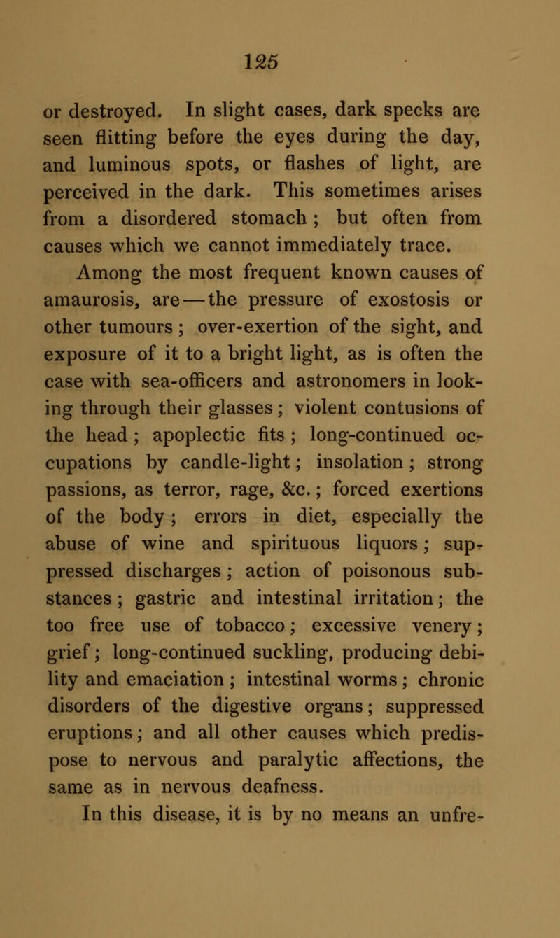 or destroyed. In slight cases, dark specks are seen flitting before the eyes during the day, and luminous spots, or flashes of light, are perceived in the dark. This sometimes arises from a disordered stomach ; but often from causes which we cannot immediately trace. Among the most frequent known causes of amaurosis, are — the pressure of exostosis or other tumours ; over-exertion of the sight, and exposure of it to a bright light, as is often the case with sea-officers and astronomers in look- ing through their glasses ; violent contusions of the head ; apoplectic fits ; long-continued oc- cupations by candle-light; insolation ; strong- passions, as terror, rage, &c.; forced exertions of the body; errors in diet, especially the abuse of wine and spirituous liquors; sup- pressed discharges ; action of poisonous sub- stances ; gastric and intestinal irritation; the too free use of tobacco; excessive venery; grief; long-continued suckling, producing debi- lity and emaciation ; intestinal worms; chronic disorders of the digestive organs; suppressed eruptions; and all other causes which predis- pose to nervous and paralytic affections, the same as in nervous deafness. In this disease, it is bv no means an unfre-