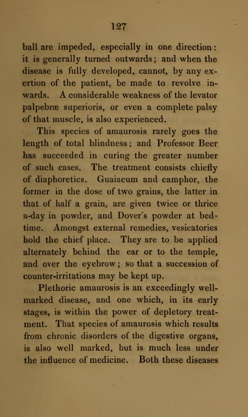 ball are impeded, especially in one direction: it is generally turned outwards; and when the disease is fully developed, cannot, by any ex- ertion of the patient, be made to revolve in- wards. A considerable weakness of the levator palpebral superioris, or even a complete palsy of that muscle, is also experienced. This species of amaurosis rarely goes the length of total blindness; and Professor Beer has succeeded in curing the greater number of such cases. The treatment consists chiefly of diaphoretics. Guaiacum and camphor, the former in the dose of two grains, the latter in that of half a grain, are given twice or thrice a-day in powder, and Dover's powder at bed- time. Amongst external remedies, vesicatories hold the chief place. They are to be applied alternately behind the ear or to the temple, and over the eyebrow; so that a succession of counter-irritations may be kept up. Plethoric amaurosis is an exceedingly well- marked disease, and one which, in its early stages, is within the power of depletory treat- ment. That species of amaurosis which results from chronic disorders of the digestive organs, is also well marked, but is much less under the influence of medicine. Both these diseases