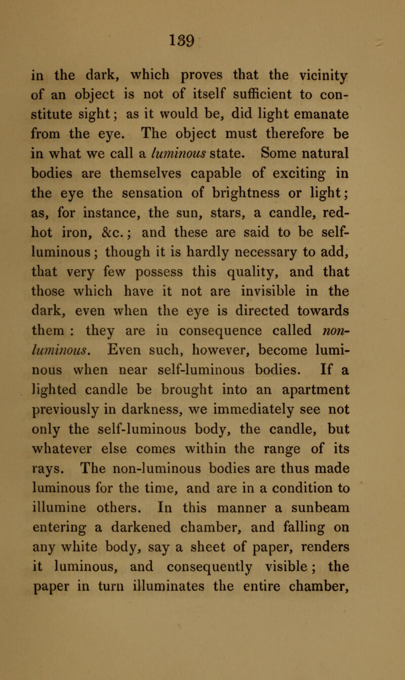 in the dark, which proves that the vicinity of an object is not of itself sufficient to con- stitute sight; as it would be, did light emanate from the eye. The object must therefore be in what we call a luminous state. Some natural bodies are themselves capable of exciting in the eye the sensation of brightness or light; as, for instance, the sun, stars, a candle, red- hot iron, &c.; and these are said to be self- luminous ; though it is hardly necessary to add, that very few possess this quality, and that those which have it not are invisible in the dark, even when the eye is directed towards them : they are in consequence called non- luminous. Even such, however, become lumi- nous when near self-luminous bodies. If a lighted candle be brought into an apartment previously in darkness, we immediately see not only the self-luminous body, the candle, but whatever else comes within the range of its rays. The non-luminous bodies are thus made luminous for the time, and are in a condition to illumine others. In this manner a sunbeam entering a darkened chamber, and falling on any white body, say a sheet of paper, renders it luminous, and consequently visible; the paper in turn illuminates the entire chamber,