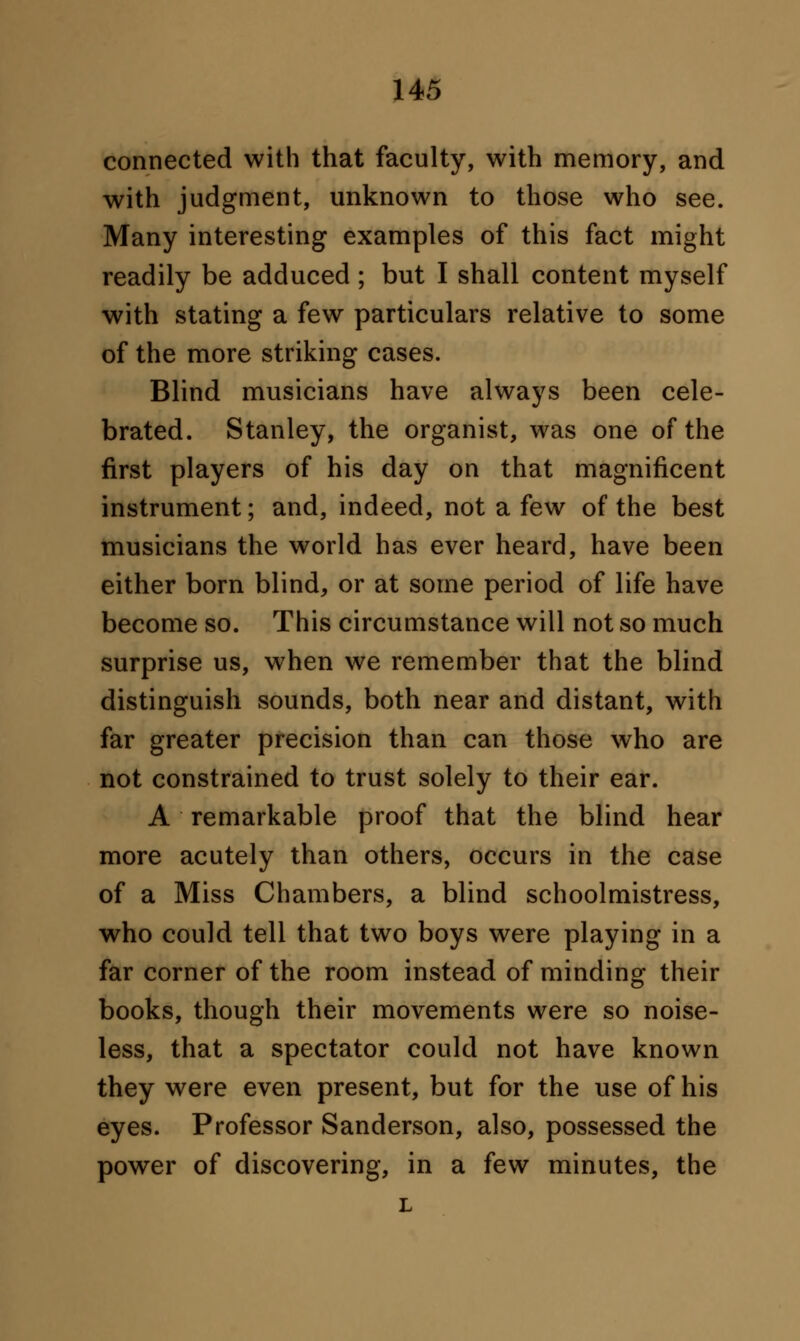 connected with that faculty, with memory, and with judgment, unknown to those who see. Many interesting examples of this fact might readily be adduced; but I shall content myself with stating a few particulars relative to some of the more striking cases. Blind musicians have always been cele- brated. Stanley, the organist, was one of the first players of his day on that magnificent instrument; and, indeed, not a few of the best musicians the world has ever heard, have been either born blind, or at some period of life have become so. This circumstance will not so much surprise us, when we remember that the blind distinguish sounds, both near and distant, with far greater precision than can those who are not constrained to trust solely to their ear. A remarkable proof that the blind hear more acutely than others, occurs in the case of a Miss Chambers, a blind schoolmistress, who could tell that two boys were playing in a far corner of the room instead of minding their books, though their movements were so noise- less, that a spectator could not have known they were even present, but for the use of his eyes. Professor Sanderson, also, possessed the power of discovering, in a few minutes, the L