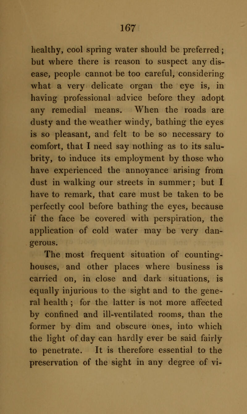 healthy, cool spring water should be preferred; but where there is reason to suspect any dis- ease, people cannot be too careful, considering what a very delicate organ the eye is, in having professional advice before they adopt any remedial means. When the roads are dusty and the weather windy, bathing the eyes is so pleasant, and felt to be so necessary to comfort, that I need say nothing as to its salu- brity, to induce its employment by those who have experienced the annoyance arising from dust in walking our streets in summer; but I have to remark, that care must be taken to be perfectly cool before bathing the eyes, because if the face be covered with perspiration, the application of cold water may be very dan- gerous. The most frequent situation of counting- houses, and other places where business is carried on, in close and dark situations, is equally injurious to the sight and to the gene- ral health ; for the latter is not more affected by confined and ill-ventilated rooms, than the former by dim and obscure ones, into which the light of day can hardly ever be said fairly to penetrate. It is therefore essential to the preservation of the sight in any degree of vi-