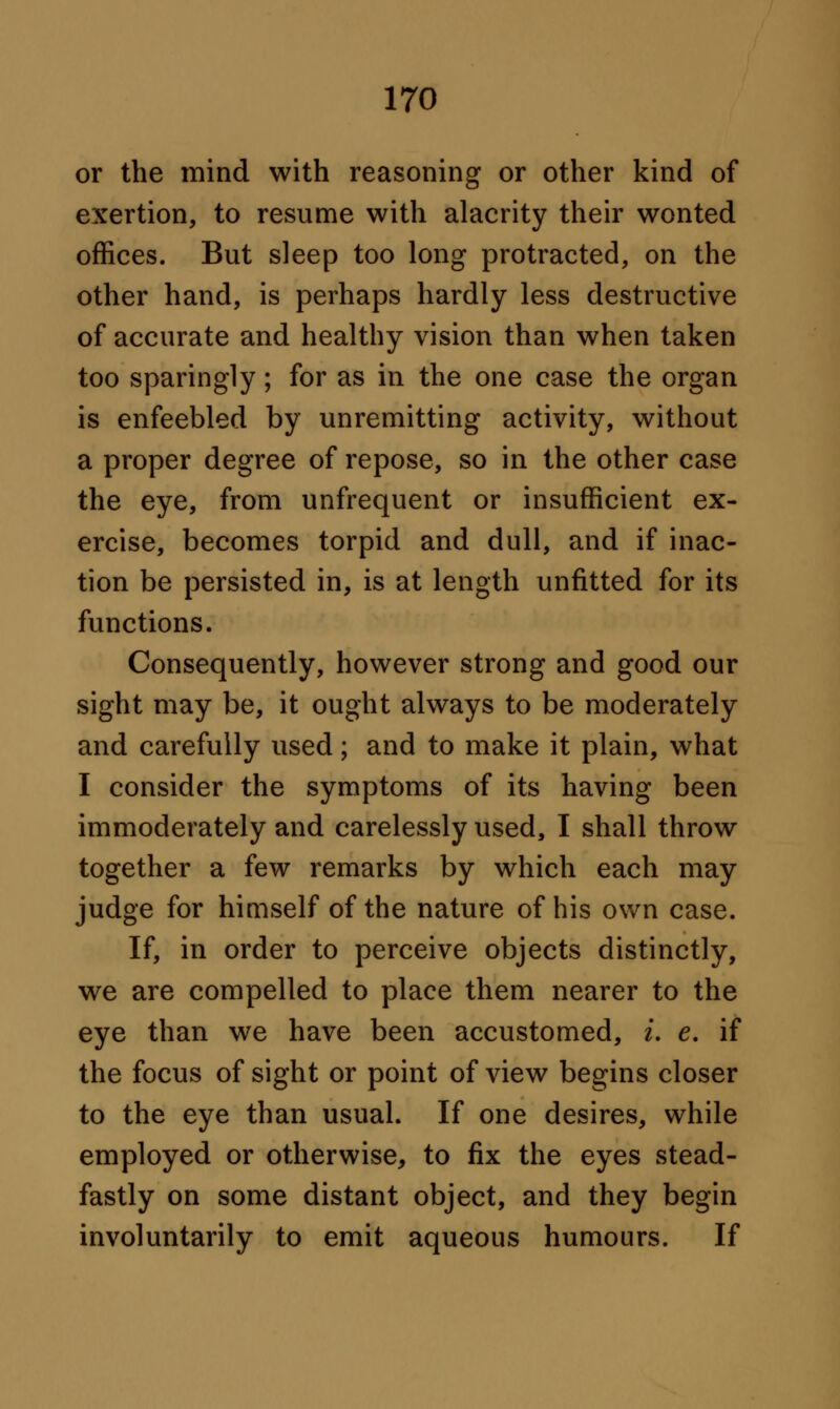 or the mind with reasoning or other kind of exertion, to resume with alacrity their wonted offices. But sleep too long protracted, on the other hand, is perhaps hardly less destructive of accurate and healthy vision than when taken too sparingly; for as in the one case the organ is enfeebled by unremitting activity, without a proper degree of repose, so in the other case the eye, from unfrequent or insufficient ex- ercise, becomes torpid and dull, and if inac- tion be persisted in, is at length unfitted for its functions. Consequently, however strong and good our sight may be, it ought always to be moderately and carefully used; and to make it plain, what I consider the symptoms of its having been immoderately and carelessly used, I shall throw together a few remarks by which each may judge for himself of the nature of his own case. If, in order to perceive objects distinctly, we are compelled to place them nearer to the eye than we have been accustomed, i. e. if the focus of sight or point of view begins closer to the eye than usual. If one desires, while employed or otherwise, to fix the eyes stead- fastly on some distant object, and they begin involuntarily to emit aqueous humours. If