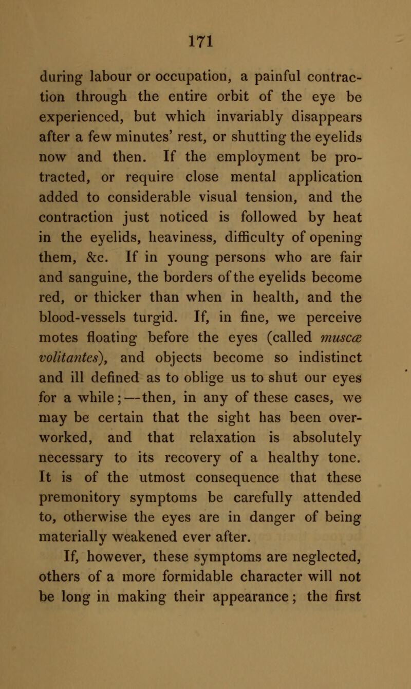 during labour or occupation, a painful contrac- tion through the entire orbit of the eye be experienced, but which invariably disappears after a few minutes' rest, or shutting the eyelids now and then. If the employment be pro- tracted, or require close mental application added to considerable visual tension, and the contraction just noticed is followed by heat in the eyelids, heaviness, difficulty of opening them, &c. If in young persons who are fair and sanguine, the borders of the eyelids become red, or thicker than when in health, and the blood-vessels turgid. If, in fine, we perceive motes floating before the eyes (called muscce volitantes), and objects become so indistinct and ill defined as to oblige us to shut our eyes for a while;—then, in any of these cases, we may be certain that the sight has been over- worked, and that relaxation is absolutely necessary to its recovery of a healthy tone. It is of the utmost consequence that these premonitory symptoms be carefully attended to, otherwise the eyes are in danger of being materially weakened ever after. If, however, these symptoms are neglected, others of a more formidable character will not be long in making their appearance; the first