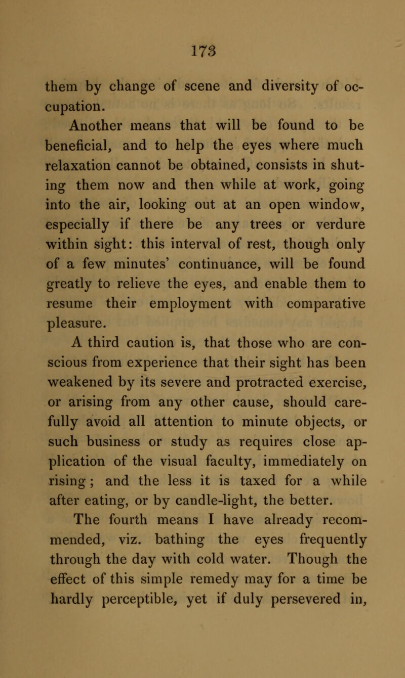 them by change of scene and diversity of oc- cupation. Another means that will be found to be beneficial, and to help the eyes where much relaxation cannot be obtained, consists in shut- ing them now and then while at work, going into the air, looking out at an open window, especially if there be any trees or verdure within sight: this interval of rest, though only of a few minutes' continuance, will be found greatly to relieve the eyes, and enable them to resume their employment with comparative pleasure. A third caution is, that those who are con- scious from experience that their sight has been weakened by its severe and protracted exercise, or arising from any other cause, should care- fully avoid all attention to minute objects, or such business or study as requires close ap- plication of the visual faculty, immediately on rising; and the less it is taxed for a while after eating, or by candle-light, the better. The fourth means I have already recom- mended, viz. bathing the eyes frequently through the day with cold water. Though the effect of this simple remedy may for a time be hardly perceptible, yet if duly persevered in,