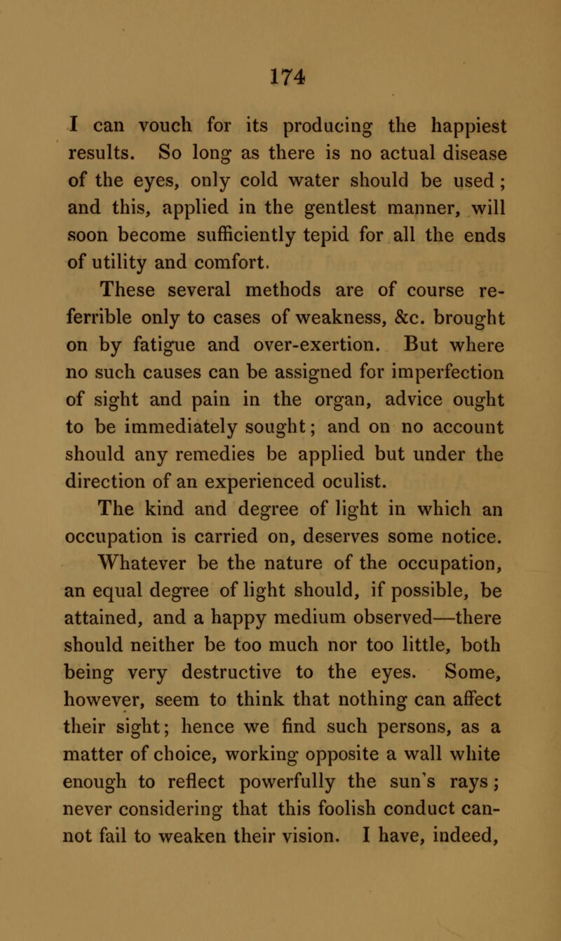 I can vouch for its producing the happiest results. So long as there is no actual disease of the eyes, only cold water should be used; and this, applied in the gentlest manner, will soon become sufficiently tepid for all the ends of utility and comfort. These several methods are of course re- ferrible only to cases of weakness, &c. brought on by fatigue and over-exertion. But where no such causes can be assigned for imperfection of sight and pain in the organ, advice ought to be immediately sought; and on no account should any remedies be applied but under the direction of an experienced oculist. The kind and degree of light in which an occupation is carried on, deserves some notice. Whatever be the nature of the occupation, an equal degree of light should, if possible, be attained, and a happy medium observed—there should neither be too much nor too little, both being very destructive to the eyes. Some, however, seem to think that nothing can affect their sight; hence we find such persons, as a matter of choice, working opposite a wall white enough to reflect powerfully the sun's rays; never considering that this foolish conduct can- not fail to weaken their vision. I have, indeed,