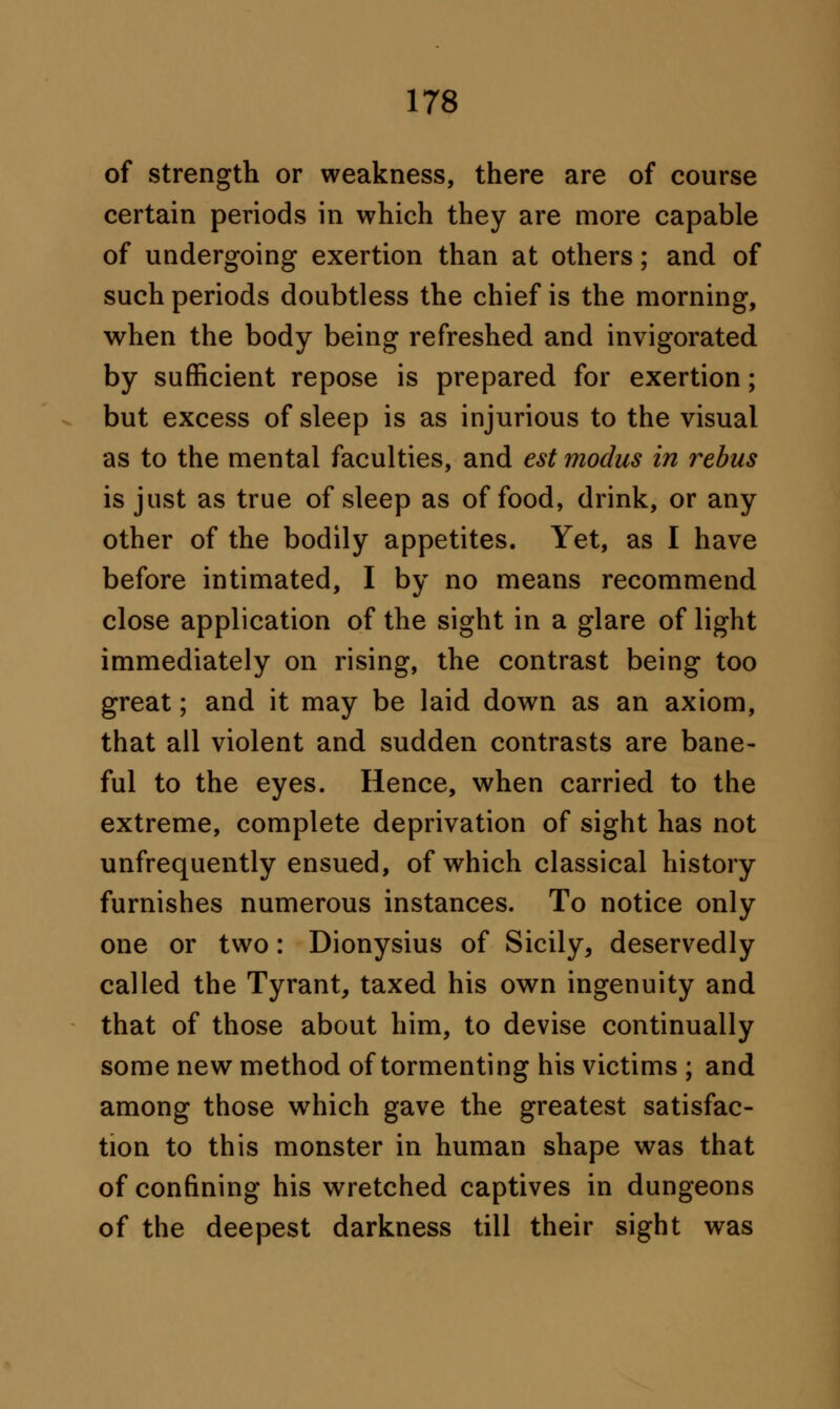 of strength or weakness, there are of course certain periods in which they are more capable of undergoing exertion than at others; and of such periods doubtless the chief is the morning, when the body being refreshed and invigorated by sufficient repose is prepared for exertion; but excess of sleep is as injurious to the visual as to the mental faculties, and est modus in rebus is just as true of sleep as of food, drink, or any other of the bodily appetites. Yet, as I have before intimated, I by no means recommend close application of the sight in a glare of light immediately on rising, the contrast being too great; and it may be laid down as an axiom, that all violent and sudden contrasts are bane- ful to the eyes. Hence, when carried to the extreme, complete deprivation of sight has not unfrequently ensued, of which classical history furnishes numerous instances. To notice only one or two: Dionysius of Sicily, deservedly called the Tyrant, taxed his own ingenuity and that of those about him, to devise continually some new method of tormenting his victims ; and among those which gave the greatest satisfac- tion to this monster in human shape was that of confining his wretched captives in dungeons of the deepest darkness till their sight was