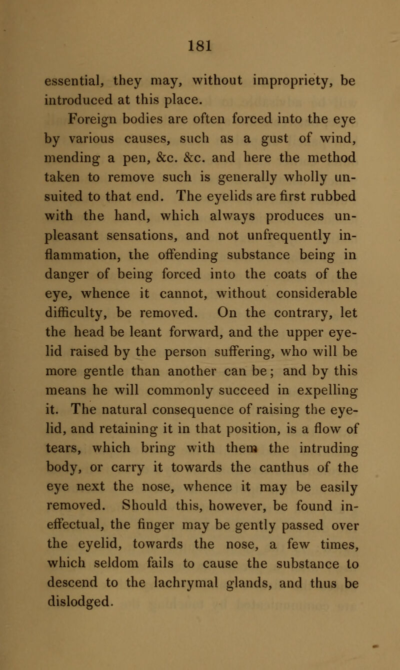 essential, they may, without impropriety, be introduced at this place. Foreign bodies are often forced into the eye by various causes, such as a gust of wind, mending a pen, &c. &c. and here the method taken to remove such is generally wholly un- suited to that end. The eyelids are first rubbed with the hand, which always produces un- pleasant sensations, and not unfrequently in- flammation, the offending substance being in danger of being forced into the coats of the eye, whence it cannot, without considerable difficulty, be removed. On the contrary, let the head be leant forward, and the upper eye- lid raised by the person suffering, who will be more gentle than another can be; and by this means he will commonly succeed in expelling it. The natural consequence of raising the eye- lid, and retaining it in that position, is a flow of tears, which bring with them the intruding body, or carry it towards the canthus of the eye next the nose, whence it may be easily removed. Should this, however, be found in- effectual, the finger may be gently passed over the eyelid, towards the nose, a few times, which seldom fails to cause the substance to descend to the lachrymal glands, and thus be dislodged.