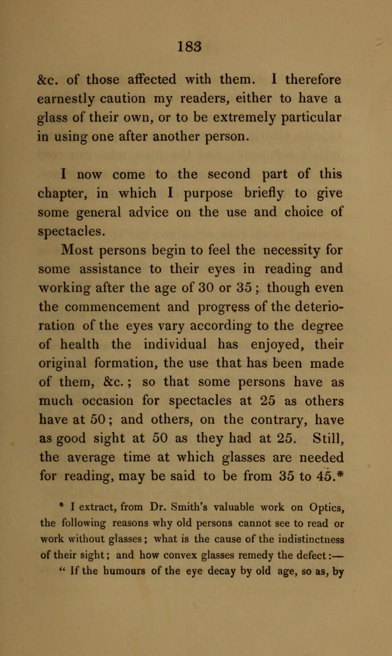 &c. of those affected with them. I therefore earnestly caution my readers, either to have a glass of their own, or to be extremely particular in using one after another person. I now come to the second part of this chapter, in which I purpose briefly to give some general advice on the use and choice of spectacles. Most persons begin to feel the necessity for some assistance to their eyes in reading and working after the age of 30 or 35; though even the commencement and progress of the deterio- ration of the eyes vary according to the degree of health the individual has enjoyed, their original formation, the use that has been made of them, &c.; so that some persons have as much occasion for spectacles at 25 as others have at 50; and others, on the contrary, have as good sight at 50 as they had at 25. Still, the average time at which glasses are needed for reading, may be said to be from 35 to 45.* * I extract, from Dr. Smith's valuable work on Optics, the following reasons why old persons cannot see to read or work without glasses; what is the cause of the indistinctness of their sight; and how convex glasses remedy the defect:—  If the humours of the eye decay by old age, so as, by