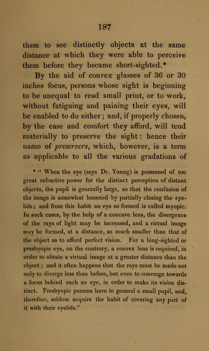 them to see distinctly objects at the same distance at which they were able to perceive them before they became short-sighted.* By the aid of convex glasses of 36 or 30 inches focus, persons whose sight is beginning to be unequal to read small print, or to work, without fatiguing and paining their eyes, will be enabled to do either; and, if properly chosen, by the ease and comfort they afford, will tend materially to preserve the sight: hence their name of preservers, which, however, is a term as applicable to all the various gradations of *  When the eye (says Dr. Young) is possessed of too great refractive power for the distinct perception of distant objects, the pupil is generally large, so that the confusion of the image is somewhat lessened by partially closing the eye- lids ; and from this habit an eye so formed is called myopic. In such cases, by the help of a concave lens, the divergence of the rays of light may be increased, and a virtual image may be formed, at a distance, so much smaller than that of the object as to afford perfect vision. For a long-sighted or presbyopic eye, on the contrary, a convex lens is required, in order to obtain a virtual image at a greater distance than the object; and it often happens that the rays must be made not only to diverge less than before, but even to converge towards a focus behind such an eye, in order to make its vision dis- tinct. Presbyopic persons have in general a small pupil, and, therefore, seldom acquire the habit of covering any part of it with their eyelids.