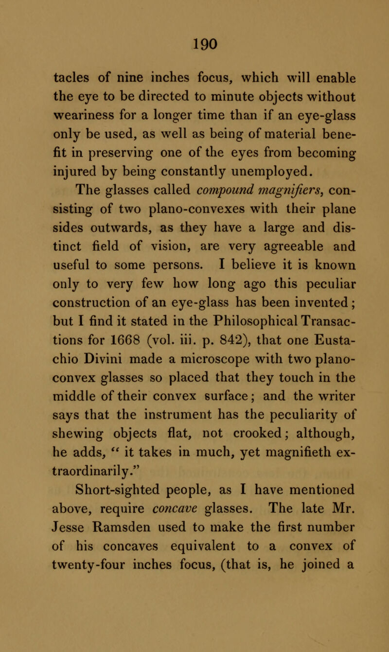 tacles of nine inches focus, which will enable the eye to be directed to minute objects without weariness for a longer time than if an eye-glass only be used, as well as being of material bene- fit in preserving one of the eyes from becoming injured by being constantly unemployed. The glasses called compound magnifiers, con- sisting of two plano-convexes wTith their plane sides outwards, as they have a large and dis- tinct field of vision, are very agreeable and useful to some persons. I believe it is known only to very few how long ago this peculiar construction of an eye-glass has been invented ; but I find it stated in the Philosophical Transac- tions for 1668 (vol. iii. p. 842), that one Eusta- chio Divini made a microscope with two plano- convex glasses so placed that they touch in the middle of their convex surface; and the writer says that the instrument has the peculiarity of shewing objects flat, not crooked; although, he adds,  it takes in much, yet magnifieth ex- traordinarily. Short-sighted people, as I have mentioned above, require concave glasses. The late Mr. Jesse Ramsden used to make the first number of his concaves equivalent to a convex of twenty-four inches focus, (that is, he joined a