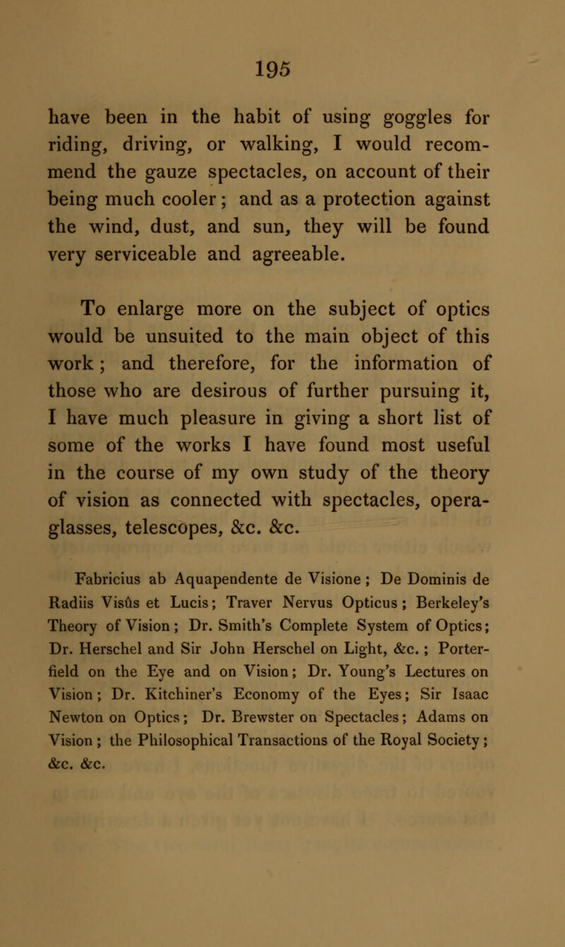 have been in the habit of using goggles for riding, driving, or walking, I would recom- mend the gauze spectacles, on account of their being much cooler ; and as a protection against the wind, dust, and sun, they will be found very serviceable and agreeable. To enlarge more on the subject of optics would be unsuited to the main object of this work; and therefore, for the information of those who are desirous of further pursuing it, I have much pleasure in giving a short list of some of the works I have found most useful in the course of my own study of the theory of vision as connected with spectacles, opera- glasses, telescopes, &c. &c. Fabricius ab Aquapendente de Visione ; De Dominis de Radiis Visus et Lucis; Traver Nervus Opticus ; Berkeley's Theory of Vision ; Dr. Smith's Complete System of Optics; Dr. Herschel and Sir John Herschel on Light, &c. ; Porter- field on the Eye and on Vision; Dr. Young's Lectures on Vision; Dr. Kitchiner's Economy of the Eyes; Sir Isaac Newton on Optics; Dr. Brewster on Spectacles; Adams on Vision ; the Philosophical Transactions of the Royal Society ; &c. &c.