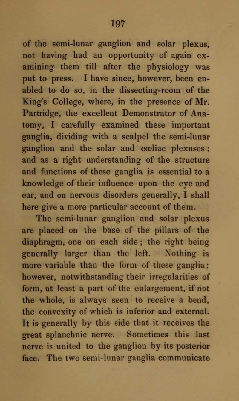 of the semi-lunar ganglion and solar plexus, not having had an opportunity of again ex- amining them till after the physiology was put to press. I have since, however, been en- abled to do so, in the dissecting-room of the King's College, where, in the presence of Mr. Partridge, the excellent Demonstrator of Ana- tomy, I carefully examined these important ganglia, dividing with a scalpel the semi-lunar ganglion and the solar and cceliac plexuses : and as a right understanding of the structure and functions of these ganglia is essential to a knowledge of their influence upon the eye and ear, and on nervous disorders generally, I shall here give a more particular account of them. The semi-lunar ganglion and solar plexus are placed on the base of the pillars of the diaphragm, one on each side ; the right being generally larger than the left. Nothing is more variable than the form of these ganglia: however, notwithstanding their irregularities of form, at least a part of the enlargement, if not the whole, is always seen to receive a bend, the convexity of which is inferior and external. It is generally by this side that it receives the great splanchnic nerve. Sometimes this last nerve is united to the ganglion by its posterior face. The two semi-lunar ganglia communicate