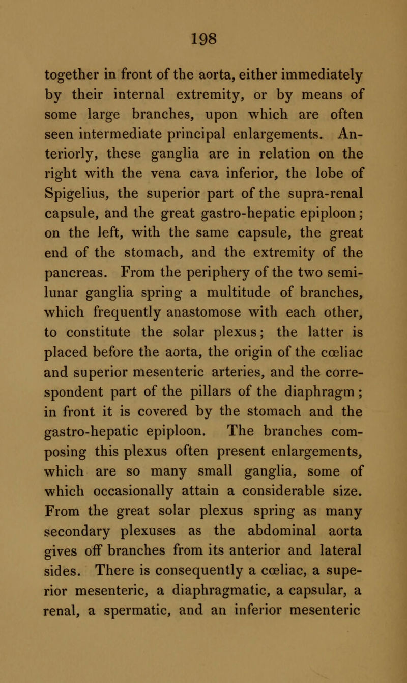 together in front of the aorta, either immediately by their internal extremity, or by means of some large branches, upon which are often seen intermediate principal enlargements. An- teriorly, these ganglia are in relation on the right with the vena cava inferior, the lobe of Spigelius, the superior part of the supra-renal capsule, and the great gastro-hepatic epiploon; on the left, with the same capsule, the great end of the stomach, and the extremity of the pancreas. From the periphery of the two semi- lunar ganglia spring a multitude of branches, which frequently anastomose with each other, to constitute the solar plexus; the latter is placed before the aorta, the origin of the cceliac and superior mesenteric arteries, and the corre- spondent part of the pillars of the diaphragm ; in front it is covered by the stomach and the gastro-hepatic epiploon. The branches com- posing this plexus often present enlargements, which are so many small ganglia, some of which occasionally attain a considerable size. From the great solar plexus spring as many secondary plexuses as the abdominal aorta gives off branches from its anterior and lateral sides. There is consequently a cceliac, a supe- rior mesenteric, a diaphragmatic, a capsular, a renal, a spermatic, and an inferior mesenteric