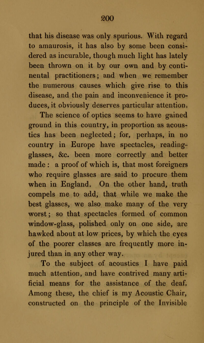 that his disease was only spurious. With regard to amaurosis, it has also by some been consi- dered as incurable, though much light has lately been thrown on it by our own and by conti- nental practitioners; and when we remember the numerous causes which give rise to this disease, and the pain and inconvenience it pro- duces, it obviously deserves particular attention. The science of optics seems to have gained ground in this country, in proportion as acous- tics has been neglected; for, perhaps, in no country in Europe have spectacles, reading- glasses, &c. been more correctly and better made : a proof of which is, that most foreigners who require glasses are said to procure them when in England. On the other hand, truth compels me to add, that while we make the best glasses, we also make many of the very worst; so that spectacles formed of common window-glass, polished only on one side, are hawked about at low prices, by which the eyes of the poorer classes are frequently more in- jured than in any other way. To the subject of acoustics I have paid much attention, and have contrived many arti- ficial means for the assistance of the deaf. Among these, the chief is my Acoustic Chair, constructed on the principle of the Invisible