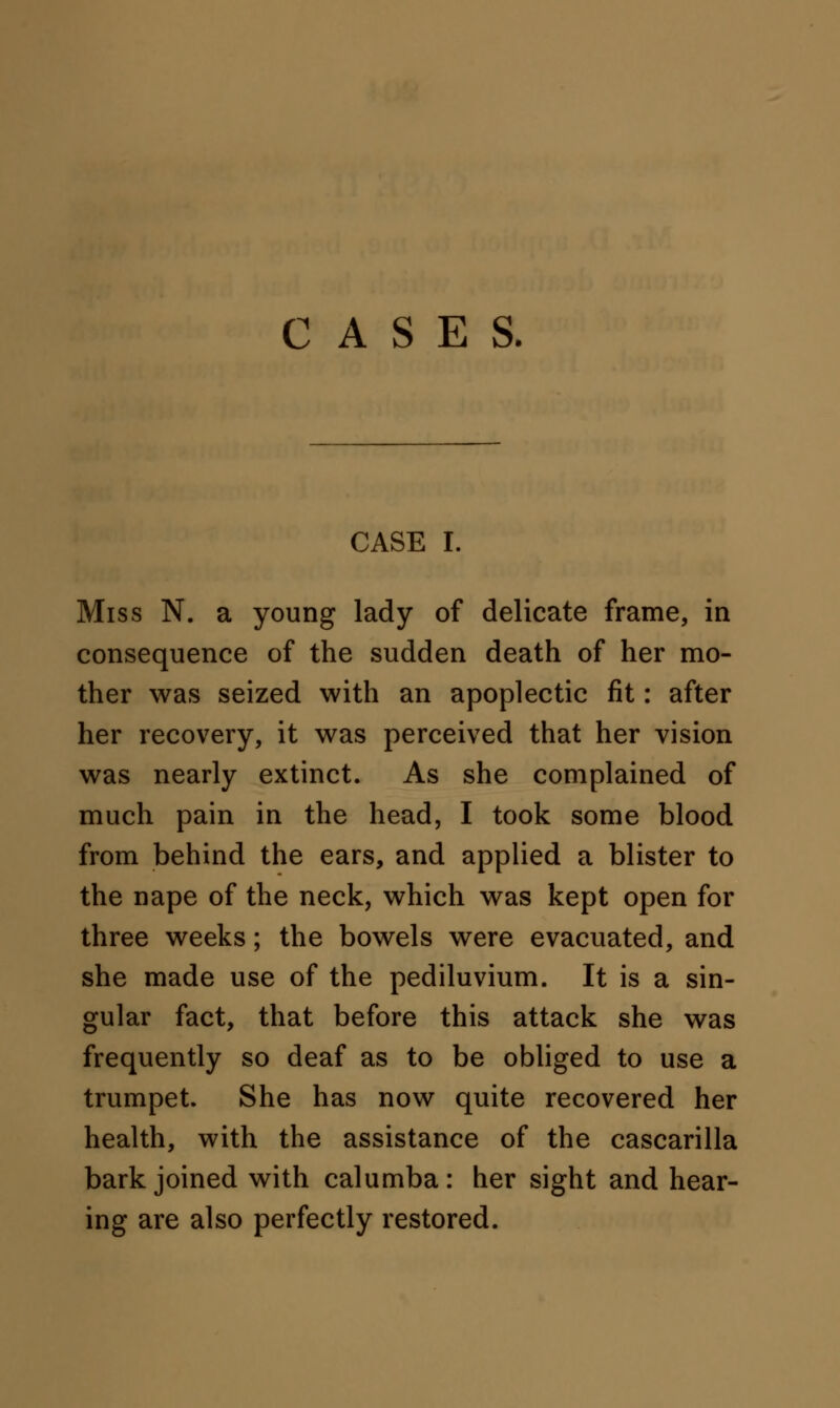 CASES. CASE I. Miss N. a young lady of delicate frame, in consequence of the sudden death of her mo- ther was seized with an apoplectic fit: after her recovery, it was perceived that her vision was nearly extinct. As she complained of much pain in the head, I took some blood from behind the ears, and applied a blister to the nape of the neck, which was kept open for three weeks; the bowels were evacuated, and she made use of the pediluvium. It is a sin- gular fact, that before this attack she was frequently so deaf as to be obliged to use a trumpet. She has now quite recovered her health, with the assistance of the cascarilla bark joined with calumba: her sight and hear- ing are also perfectly restored.