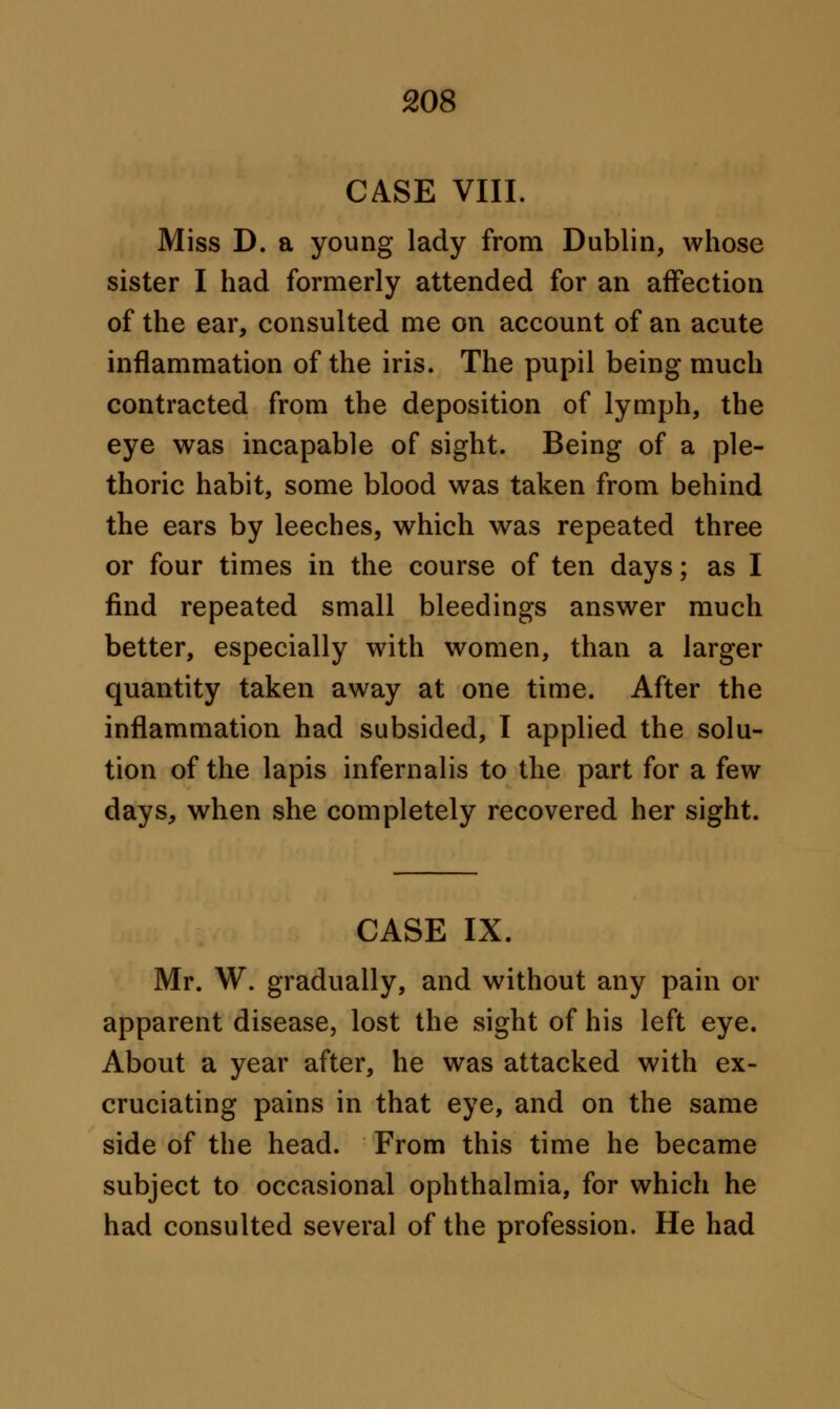 CASE VIII. Miss D. a young lady from Dublin, whose sister I had formerly attended for an affection of the ear, consulted me on account of an acute inflammation of the iris. The pupil being much contracted from the deposition of lymph, the eye was incapable of sight. Being of a ple- thoric habit, some blood was taken from behind the ears by leeches, which was repeated three or four times in the course of ten days; as I find repeated small bleedings answer much better, especially with women, than a larger quantity taken away at one time. After the inflammation had subsided, I applied the solu- tion of the lapis infernal is to the part for a few days, when she completely recovered her sight. CASE IX. Mr. W. gradually, and without any pain or apparent disease, lost the sight of his left eye. About a year after, he was attacked with ex- cruciating pains in that eye, and on the same side of the head. From this time he became subject to occasional ophthalmia, for which he had consulted several of the profession. He had