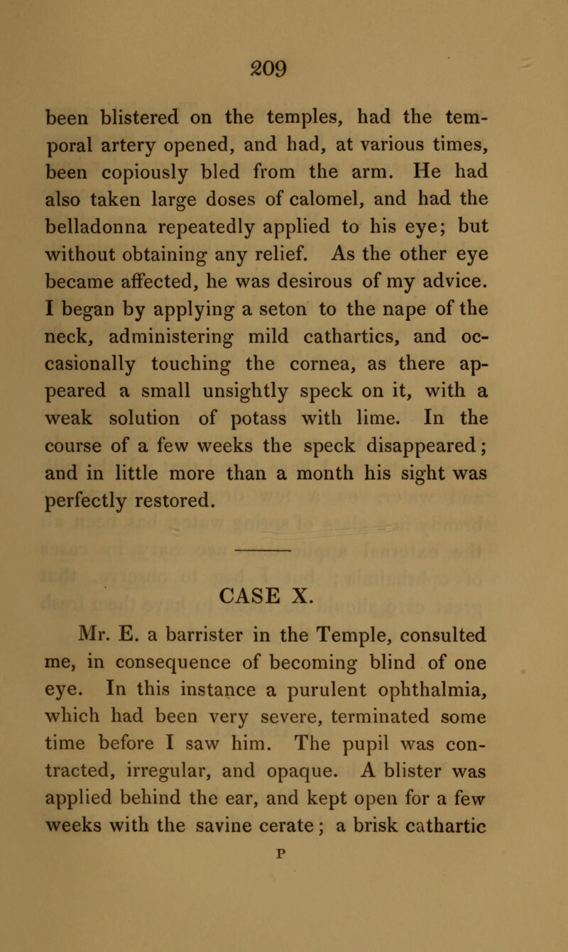 been blistered on the temples, had the tem- poral artery opened, and had, at various times, been copiously bled from the arm. He had also taken large doses of calomel, and had the belladonna repeatedly applied to his eye; but without obtaining any relief. As the other eye became affected, he was desirous of my advice. I began by applying a seton to the nape of the neck, administering mild cathartics, and oc- casionally touching the cornea, as there ap- peared a small unsightly speck on it, with a weak solution of potass with lime. In the course of a few weeks the speck disappeared; and in little more than a month his sight was perfectly restored. CASE X. Mr. E. a barrister in the Temple, consulted me, in consequence of becoming blind of one eye. In this instance a purulent ophthalmia, which had been very severe, terminated some time before I saw him. The pupil was con- tracted, irregular, and opaque. A blister was applied behind the ear, and kept open for a few weeks with the savine cerate; a brisk cathartic