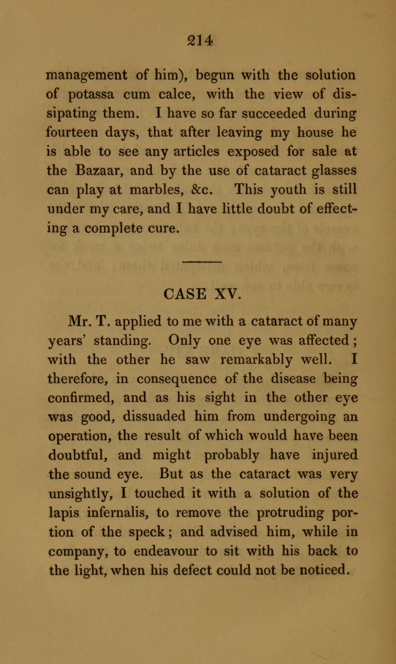 management of him), begun with the solution of potassa cum calce, with the view of dis- sipating them. I have so far succeeded during fourteen days, that after leaving my house he is able to see any articles exposed for sale at the Bazaar, and by the use of cataract glasses can play at marbles, &c. This youth is still under my care, and I have little doubt of effect- ing a complete cure. CASE XV. Mr. T. applied to me with a cataract of many years' standing. Only one eye was affected; with the other he saw remarkably well. I therefore, in consequence of the disease being confirmed, and as his sight in the other eye was good, dissuaded him from undergoing an operation, the result of which would have been doubtful, and might probably have injured the sound eye. But as the cataract was very unsightly, I touched it with a solution of the lapis infernalis, to remove the protruding por- tion of the speck; and advised him, while in company, to endeavour to sit with his back to the light, when his defect could not be noticed.