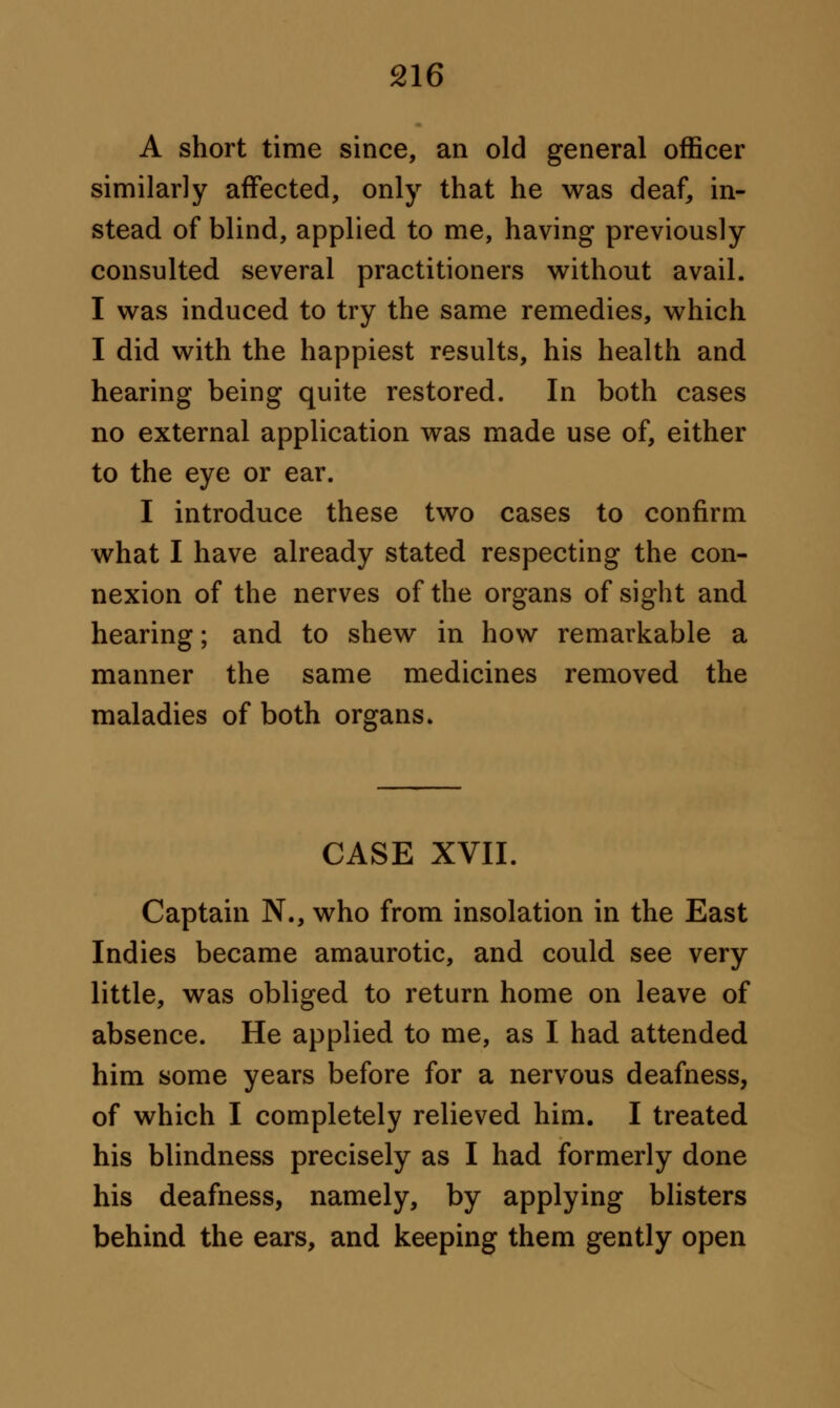 A short time since, an old general officer similarly affected, only that he was deaf, in- stead of blind, applied to me, having previously consulted several practitioners without avail. I was induced to try the same remedies, which I did with the happiest results, his health and hearing being quite restored. In both cases no external application was made use of, either to the eye or ear. I introduce these two cases to confirm what I have already stated respecting the con- nexion of the nerves of the organs of sight and hearing; and to shew in how remarkable a manner the same medicines removed the maladies of both organs. CASE XVII. Captain N., who from insolation in the East Indies became amaurotic, and could see very- little, was obliged to return home on leave of absence. He applied to me, as I had attended him some years before for a nervous deafness, of which I completely relieved him. I treated his blindness precisely as I had formerly done his deafness, namely, by applying blisters behind the ears, and keeping them gently open