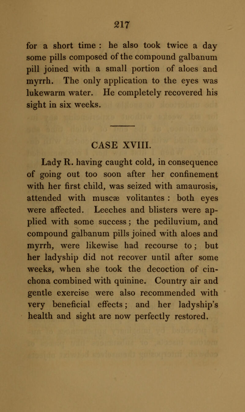 for a short time : he also took twice a day some pills composed of the compound galbanum pill joined with a small portion of aloes and myrrh. The only application to the eyes was lukewarm water. He completely recovered his sight in six weeks. CASE XVIII. Lady R. having caught cold, in consequence of going out too soon after her confinement with her first child, was seized with amaurosis, attended with muscae volitantes : both eyes were affected. Leeches and blisters were ap- plied with some success; the pediluvium, and compound galbanum pills joined with aloes and myrrh, were likewise had recourse to; but her ladyship did not recover until after some weeks, when she took the decoction of cin- chona combined with quinine. Country air and gentle exercise were also recommended with very beneficial effects; and her ladyship's health and sight are now perfectly restored.