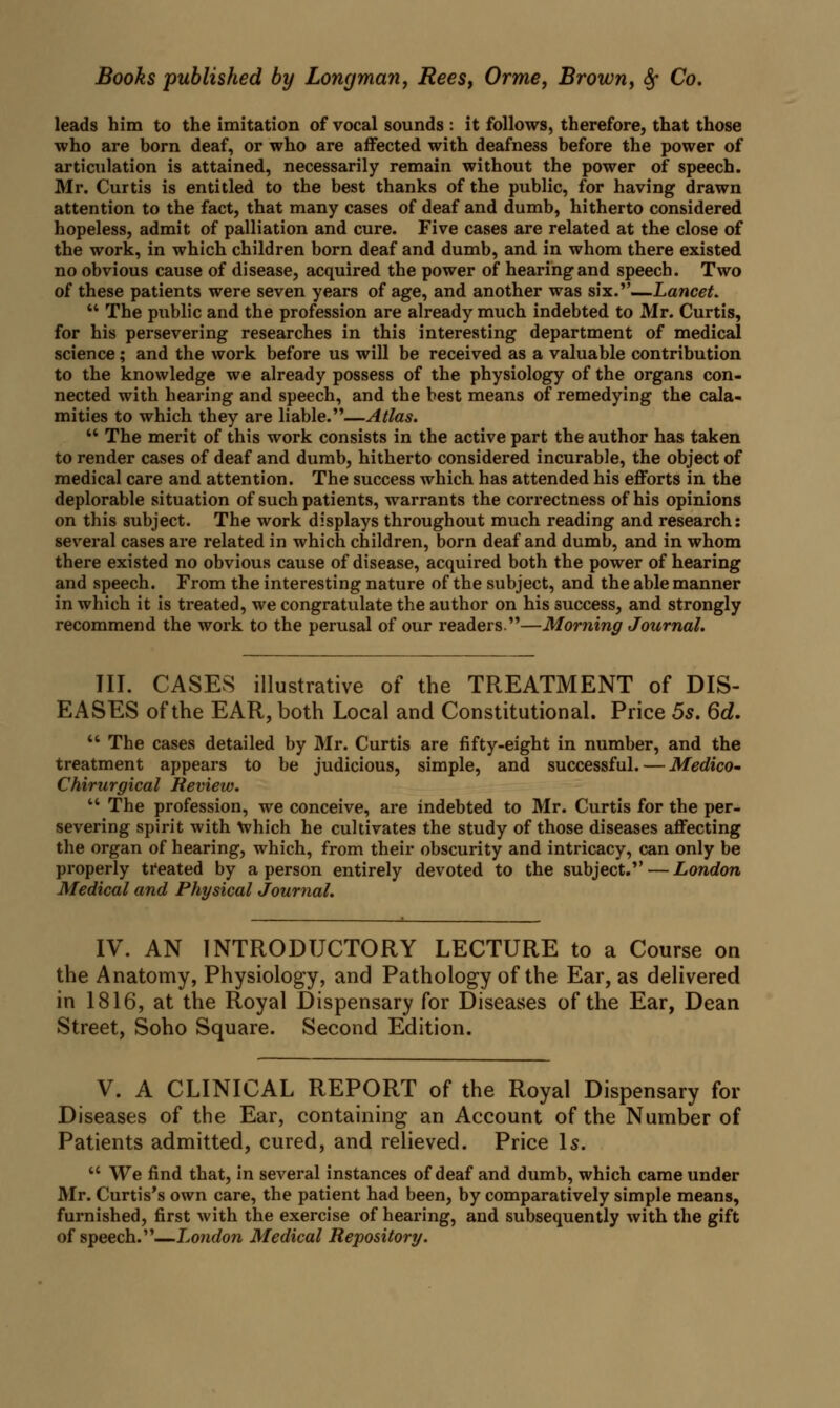 leads him to the imitation of vocal sounds : it follows, therefore, that those who are born deaf, or who are affected with deafness before the power of articulation is attained, necessarily remain without the power of speech. Mr. Curtis is entitled to the best thanks of the public, for having drawn attention to the fact, that many cases of deaf and dumb, hitherto considered hopeless, admit of palliation and cure. Five cases are related at the close of the work, in which children born deaf and dumb, and in whom there existed no obvious cause of disease, acquired the power of hearing and speech. Two of these patients were seven years of age, and another was six.—Lancet.  The public and the profession are already much indebted to Mr. Curtis, for his persevering researches in this interesting department of medical science; and the work before us will be received as a valuable contribution to the knowledge we already possess of the physiology of the organs con- nected with hearing and speech, and the best means of remedying the cala- mities to which they are liable.—Atlas.  The merit of this work consists in the active part the author has taken to render cases of deaf and dumb, hitherto considered incurable, the object of medical care and attention. The success which has attended his efforts in the deplorable situation of such patients, warrants the correctness of his opinions on this subject. The work displays throughout much reading and research: several cases are related in which children, born deaf and dumb, and in whom there existed no obvious cause of disease, acquired both the power of hearing and speech. From the interesting nature of the subject, and the able manner in which it is treated, we congratulate the author on his success, and strongly recommend the work to the perusal of our readers.—Morning Journal. III. CASES illustrative of the TREATMENT of DIS- EASES of the EAR, both Local and Constitutional. Price 5s. 6d.  The cases detailed by Mr. Curtis are fifty-eight in number, and the treatment appears to be judicious, simple, and successful. — Medico- Chirurgical Review.  The profession, we conceive, are indebted to Mr. Curtis for the per- severing spirit with Which he cultivates the study of those diseases affecting the organ of hearing, which, from their obscurity and intricacy, can only be properly treated by a person entirely devoted to the subject. — London Medical and Physical Journal. IV. AN INTRODUCTORY LECTURE to a Course on the Anatomy, Physiology, and Pathology of the Ear, as delivered in 1816, at the Royal Dispensary for Diseases of the Ear, Dean Street, Soho Square. Second Edition. V. A CLINICAL REPORT of the Royal Dispensary for Diseases of the Ear, containing an Account of the Number of Patients admitted, cured, and relieved. Price Is.  We find that, in several instances of deaf and dumb, which came under Mr. Curtis's own care, the patient had been, by comparatively simple means, furnished, first with the exercise of hearing, and subsequently with the gift of speech.—London Medical Repository.