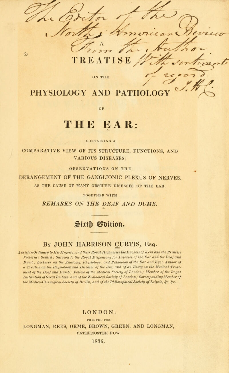 TREATISE //C^^^^/; PHYSIOLOGY AND PATHOLOGY c ' ^ / OF THE EAR: CONTAINING A COMPARATIVE VIEW OF ITS STRUCTURE, FUNCTIONS, AND VARIOUS DISEASES; OBSERVATIONS ON THE DERANGEMENT OF THE GANGLIONIC PLEXUS OF NERVES, AS THE CAUSE OF MANY OBSCURE DISEASES OF THE EAR. TOGETHER WITH REMARKS ON THE DEAF AND DUMB. gixtf) ©irittom By JOHN HARRISON CURTIS, Esq. Aurist in Ordinary to His Majesty, and their Royal Highnesses the Duchess of Kent and the Princess Victoria; Oculist; Surgeon to the Royal Dispensary for Diseases of the Ear and the Deaf and Dumb; Lecturer on the Anatomy, Physiology, and Pathology of the Ear and Eye; Author of a Treatise on the Physiology and Diseases of the Eye, and of an Essay on the Medical Treat- ment of the Deaf and Dumb ; Fellow of the Medical Society of London ; Member of the Royal Institution of Great Britain, and of the Zoological Society of London; Corresponding Member of the Medico-Chirurgical Society of Berlin, and of the Philosophical Society ofLcipsic, SfC. fyc. LONDON: PRINTED FOR LONGMAN, REES, ORME, BROWN, GREEN, AND LONGMAN, PATERNOSTER ROW. 1836.