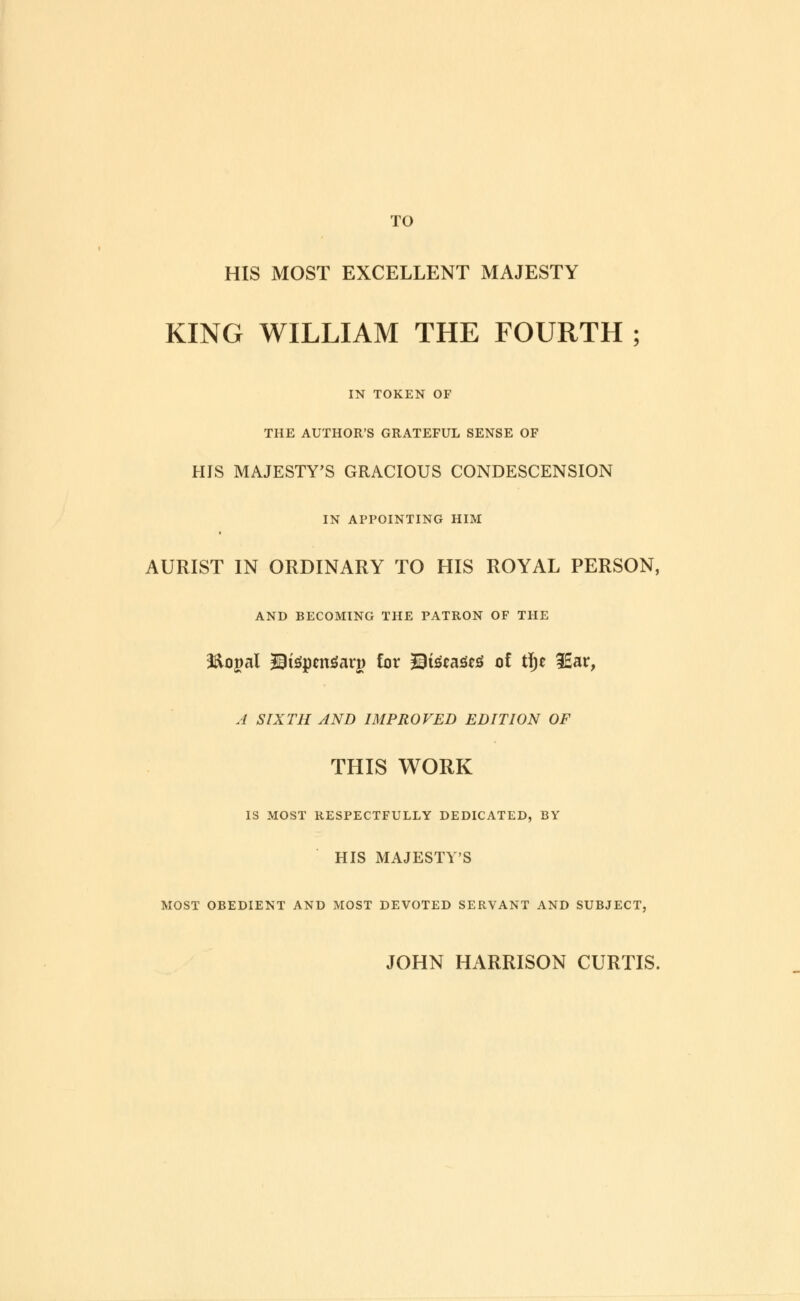 TO HIS MOST EXCELLENT MAJESTY KING WILLIAM THE FOURTH ; IN TOKEN OF THE AUTHOR'S GRATEFUL SENSE OF HIS MAJESTY'S GRACIOUS CONDESCENSION IN APPOINTING HIM AURIST IN ORDINARY TO HIS ROYAL PERSON, AND BECOMING THE PATRON OF THE i&ogal 2Btepen£ar|> for 2Eteca3eS of t\)t 3£ar, A SIXTH AND IMPROVED EDITION OF THIS WORK IS MOST RESPECTFULLY DEDICATED, BY HIS MAJESTY'S MOST OBEDIENT AND MOST DEVOTED SERVANT AND SUBJECT, JOHN HARRISON CURTIS.