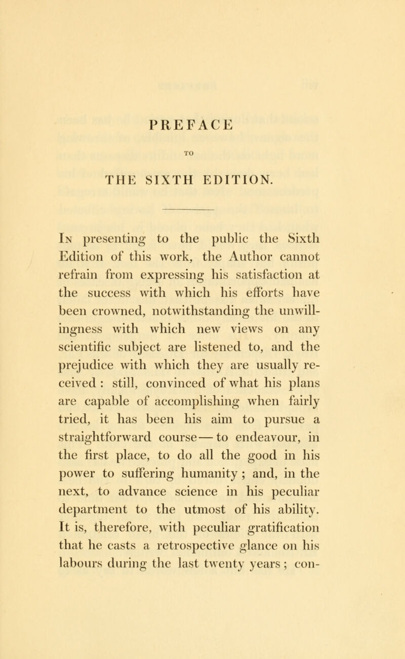 PREFACE TO THE SIXTH EDITION. In presenting to the public the Sixth Edition of this work, the Author cannot refrain from expressing his satisfaction at the success with which his efforts have been crowned, notwithstanding the unwill- ingness with which new views on any scientific subject are listened to, and the prejudice with which they are usually re- ceived : still, convinced of what his plans are capable of accomplishing when fairly tried, it has been his aim to pursue a straightforward course—to endeavour, in the first place, to do all the good in his power to suffering humanity ; and, in the next, to advance science in his peculiar department to the utmost of his ability. It is, therefore, with peculiar gratification that he casts a retrospective glance on his labours during the last twenty years; con-
