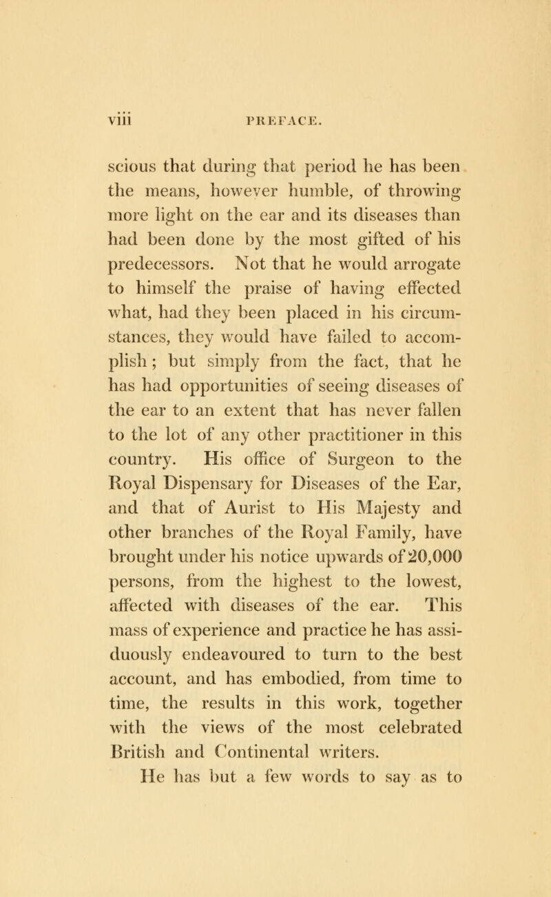 scious that during that period he has been the means, however humble, of throwing more light on the ear and its diseases than had been done by the most gifted of his predecessors. Not that he would arrogate to himself the praise of having effected what, had they been placed in his circum- stances, they would have failed to accom- plish ; but simply from the fact, that he has had opportunities of seeing diseases of the ear to an extent that has never fallen to the lot of any other practitioner in this country. His office of Surgeon to the Royal Dispensary for Diseases of the Ear, and that of Aurist to His Majesty and other branches of the Royal Family, have brought under his notice upwards of 20,000 persons, from the highest to the lowest, affected with diseases of the ear. This mass of experience and practice he has assi- duously endeavoured to turn to the best account, and has embodied, from time to time, the results in this work, together with the views of the most celebrated British and Continental writers. He has but a few words to say as to