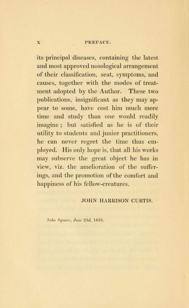 its principal diseases, containing the latest and most approved nosological arrangement of their classification, seat, symptoms, and causes, together with the modes of treat- ment adopted by the Author. These two publications, insignificant as they may ap- pear to some, have cost him much more time and study than one would readily imagine ; but satisfied as he is of their utility to students and junior practitioners, he can never regret the time thus em- ployed. His only hope is, that all his works may subserve the great object he has in view, viz. the amelioration of the suffer- ings, and the promotion of the comfort and happiness of his fellow-creatures. JOHN HARRISON CURTIS. Soho Square, June 23c/, 1830.