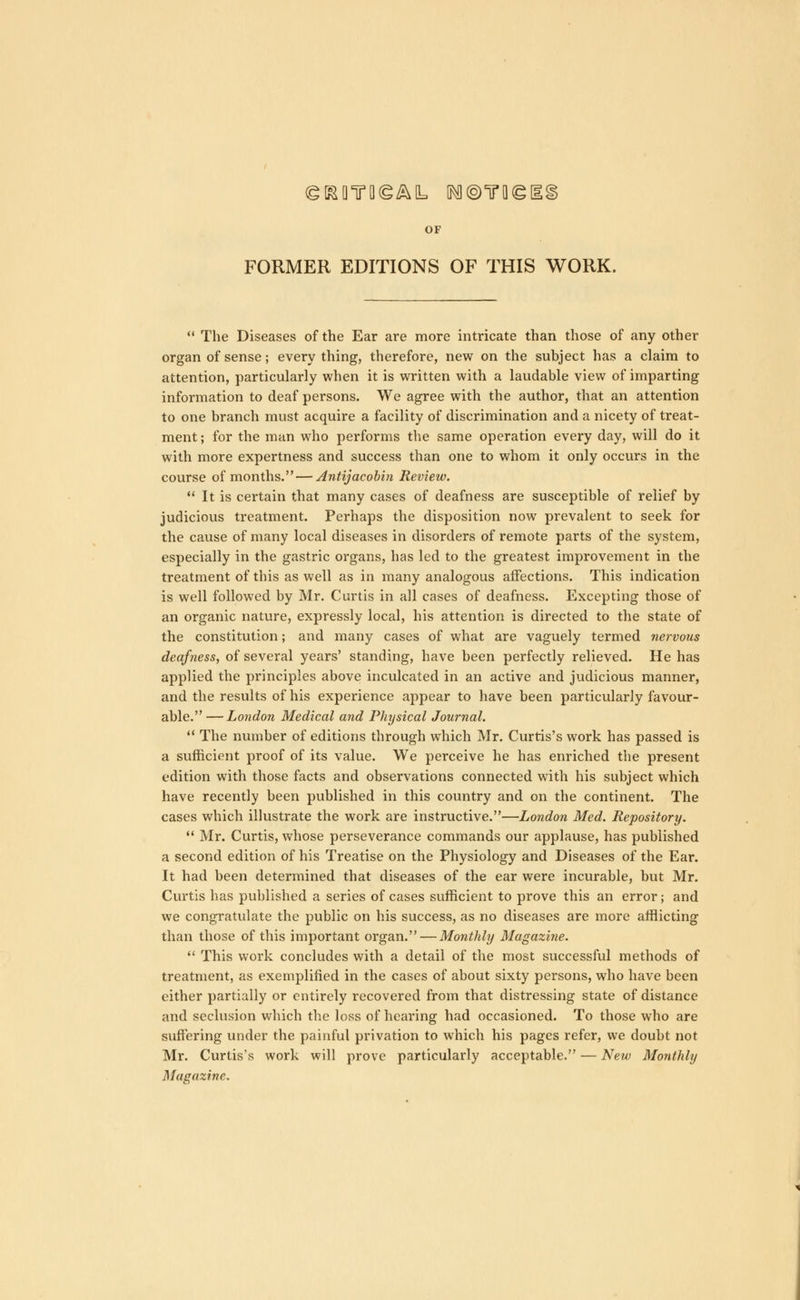 OF FORMER EDITIONS OF THIS WORK. The Diseases of the Ear are more intricate than those of any other organ of sense; every thing, therefore, new on the subject has a claim to attention, particularly when it is written with a laudable view of imparting information to deaf persons. We agree with the author, that an attention to one branch must acquire a facility of discrimination and a nicety of treat- ment ; for the man who performs the same operation every day, will do it with more expertness and success than one to whom it only occurs in the course of months. — Antijacobin Review. It is certain that many cases of deafness are susceptible of relief by judicious treatment. Perhaps the disposition now prevalent to seek for the cause of many local diseases in disorders of remote parts of the system, especially in the gastric organs, has led to the greatest improvement in the treatment of this as well as in many analogous affections. This indication is well followed by Mr. Curtis in all cases of deafness. Excepting those of an organic nature, expressly local, his attention is directed to the state of the constitution; and many cases of what are vaguely termed nervous deafness, of several years' standing, have been perfectly relieved. He has applied the principles above inculcated in an active and judicious manner, and the results of his experience appear to have been particularly favour- able. — London Medical and Physical Journal. The number of editions through which Mr. Curtis's work has passed is a sufficient proof of its value. We perceive he has enriched the present edition with those facts and observations connected with his subject which have recently been published in this country and on the continent. The cases which illustrate the work are instructive.—London Med. Repository. Mr. Curtis, whose perseverance commands our applause, has published a second edition of his Treatise on the Physiology and Diseases of the Ear. It had been determined that diseases of the ear were incurable, but Mr. Curtis has published a series of cases sufficient to prove this an error; and we congratulate the public on his success, as no diseases are more afflicting than those of this important organ. — Monthly Magazine. This work concludes with a detail of the most successful methods of treatment, as exemplified in the cases of about sixty persons, who have been either partially or entirely recovered from that distressing state of distance and seclusion which the loss of hearing had occasioned. To those who are suffering under the painful privation to which his pages refer, we doubt not Mr. Curtis's work will prove particularly acceptable. — New Monthly Magazine.