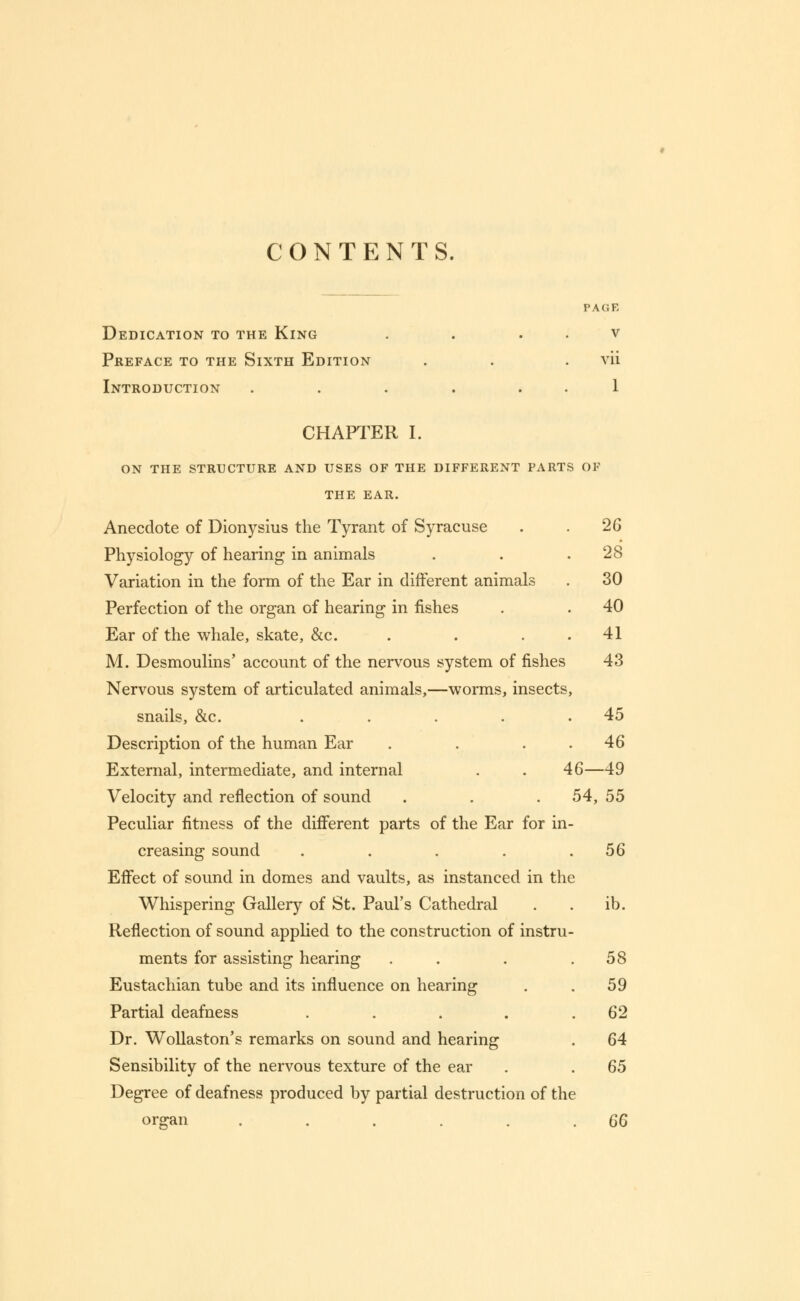 CONTENTS. PAGE Dedication to the King . . . . v Preface to the Sixth Edition . . . vii Introduction . . . . . . 1 CHAPTER I. ON THE STRUCTURE AND USES OF THE DIFFERENT PARTS OF THE EAR. 28 30 40 41 Anecdote of Dionysius the Tyrant of Syracuse . . 26 Physiology of hearing in animals Variation in the form of the Ear in different animals Perfection of the organ of hearing in fishes Ear of the whale, skate, &c. M. Desmoulins' account of the nervous system of fishes 43 Nervous system of articulated animals,—worms, insects, snails, &c. . . . . .45 Description of the human Ear . . 46 External, intermediate, and internal . . 46—49 Velocity and reflection of sound . . . 54, 55 Peculiar fitness of the different parts of the Ear for in- creasing sound . . . . .56 Effect of sound in domes and vaults, as instanced in the Whispering Gallery of St. Paul's Cathedral . . ib. Reflection of sound applied to the construction of instru- ments for assisting hearing . . .58 Eustachian tube and its influence on hearing . . 59 Partial deafness . . . . .62 Dr. Wollaston's remarks on sound and hearing . 64 Sensibility of the nervous texture of the ear . . 65 Degree of deafness produced by partial destruction of the organ . . . . . .66