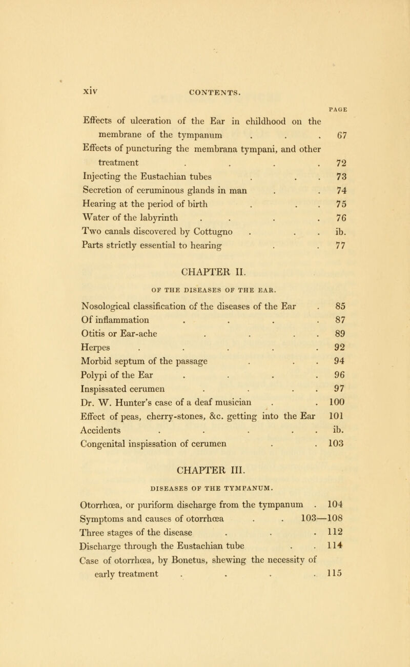 PAGE Effects of ulceration of the Ear in childhood on the membrane of the tympanum . . .67 Effects of puncturing the membrana tympani, and other treatment . . . .72 Injecting the Eustachian tubes . 73 Secretion of ceruminous glands in man . .74 Hearing at the period of birth . 75 Water of the labyrinth . . .76 Two canals discovered by Cottugno . ib. Parts strictly essential to hearing . .77 CHAPTER II. OF THE DISEASES OF THE EAR. Nosological classification of the diseases of the Ear Of inflammation Otitis or Ear-ache Herpes .... Morbid septum of the passage Polypi of the Ear Inspissated cerumen Dr. W. Hunter's case of a deaf musician Effect of peas, cherry-stones, &c. getting into the Ear Accidents .... Congenital inspissation of cerumen 85 87 89 92 94 96 97 100 101 ib. 103 CHAPTER III. DISEASES OF THE TYMPANUM. Otorrhcea, or puriform discharge from the tympanum . 104 Symptoms and causes of otorrhcea . . 103—108 Three stages of the disease . . .112 Discharge through the Eustachian tube . .114 Case of otorrhcea, by Bonetus, shewing the necessity of early treatment . . . .115