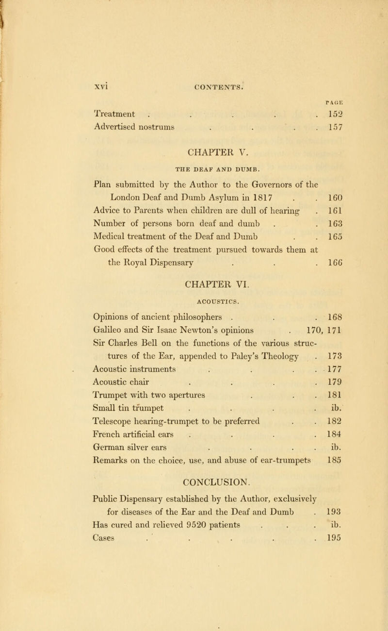 TAGE Treatment . . . . .152 Advertised nostrums . . 157 CHAPTER V. THE DEAF AND DUMB. Plan submitted by the Author to the Governors of the London Deaf and Dumb Asylum in 1817 . . 160 Advice to Parents when children are dull of hearing . 161 Number of persons born deaf and dumb . .163 Medical treatment of the Deaf and Dumb . 165 Good effects of the treatment pursued towards them at the Royal Dispensary . . .166 CHAPTER VI. ACOUSTICS. Opinions of ancient philosophers . . .168 Galileo and Sir Isaac Newton's opinions . 170, 171 Sir Charles Bell on the functions of the various struc- tures of the Ear, appended to Paley's Theology . 173 Acoustic instruments . . . .177 Acoustic chair . . . .179 Trumpet with two apertures . . .181 Small tin trumpet . . . . ib. Telescope hearing-trumpet to be preferred . .182 French artificial ears . . . .184 German silver ears . . ib. Remarks on the choice, use, and abuse of ear-trumpets 185 CONCLUSION. Public Dispensary established by the Author, exclusively for diseases of the Ear and the Deaf and Dumb . 193 Has cured and relieved 9520 patients . . ib. Cases . . . . .195