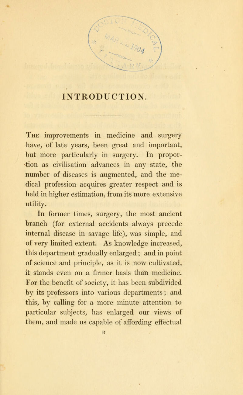 >N V - >4 r . INTRODUCTION. The improvements in medicine and surgery have, of late years, been great and important, but more particularly in surgery. In propor- tion as civilisation advances in any state, the number of diseases is augmented, and the me- dical profession acquires greater respect and is held in higher estimation, from its more extensive utility. In former times, surgery, the most ancient branch (for external accidents always precede internal disease in savage life), was simple, and of very limited extent. As knowledge increased, this department gradually enlarged; and in point of science and principle, as it is now cultivated, it stands even on a firmer basis than medicine. For the benefit of society, it has been subdivided by its professors into various departments; and this, by calling for a more minute attention to particular subjects, has enlarged our views of them, and made us capable of affording effectual B