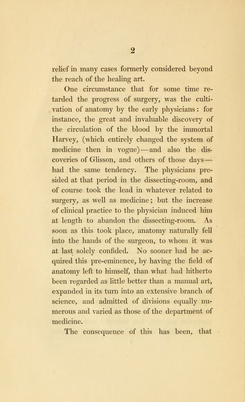 relief in many cases formerly considered beyond the reach of the healing art. One circumstance that for some time re- tarded the progress of surgery, was the culti- vation of anatomy by the early physicians: for instance, the great and invaluable discovery of the circulation of the blood by the immortal Harvey, (which entirely changed the system of medicine then in vogue)—and also the dis- coveries of Glisson, and others of those days— had the same tendency. The physicians pre- sided at that period in the dissecting-room, and of course took the lead in whatever related to surgery, as well as medicine; but the increase of clinical practice to the physician induced him at length to abandon the dissecting-room. As soon as this took place, anatomy naturally fell into the hands of the surgeon, to whom it was at last solely confided. No sooner had he ac- quired this pre-eminence, by having the field of anatomy left to himself, than what had hitherto been regarded as little better than a manual art, expanded in its turn into an extensive branch of science, and admitted of divisions equally nu- merous and varied as those of the department of medicine. The consequence of this has been, that