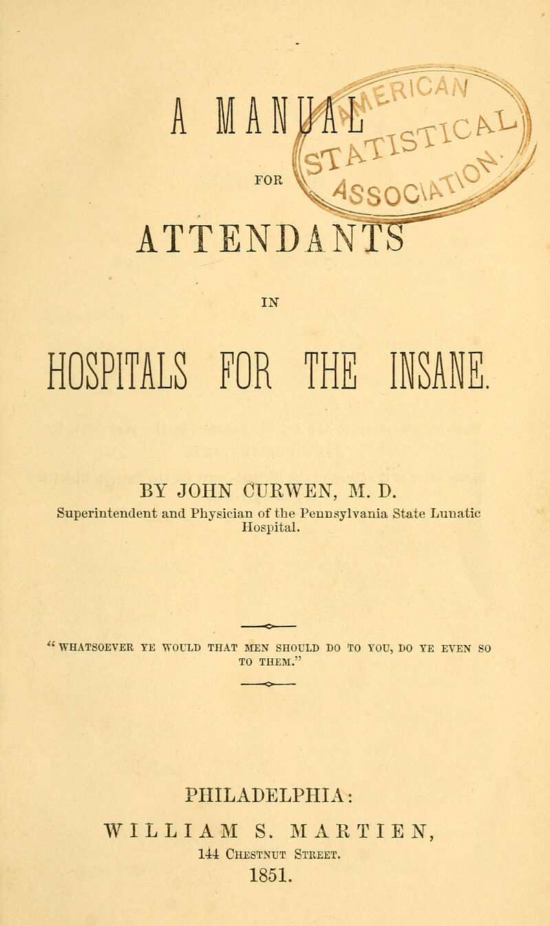 A MANUAL r^rfis nc^, ATTENDANT! IN HOSPITALS FOR THE INSANE. BY JOHN CTJRWEN, M. D. Superintendent and Physician of the Pennsylvania State Lunatic Hospital. ' WHATSOEVER YE WOULD THAT MEN SHOULD DO TO YOU, DO YE EVEN SO TO THEM. PHILADELPHIA: WILLIAM S. MAR TIEN, 144 Chestnut Street. 1851.